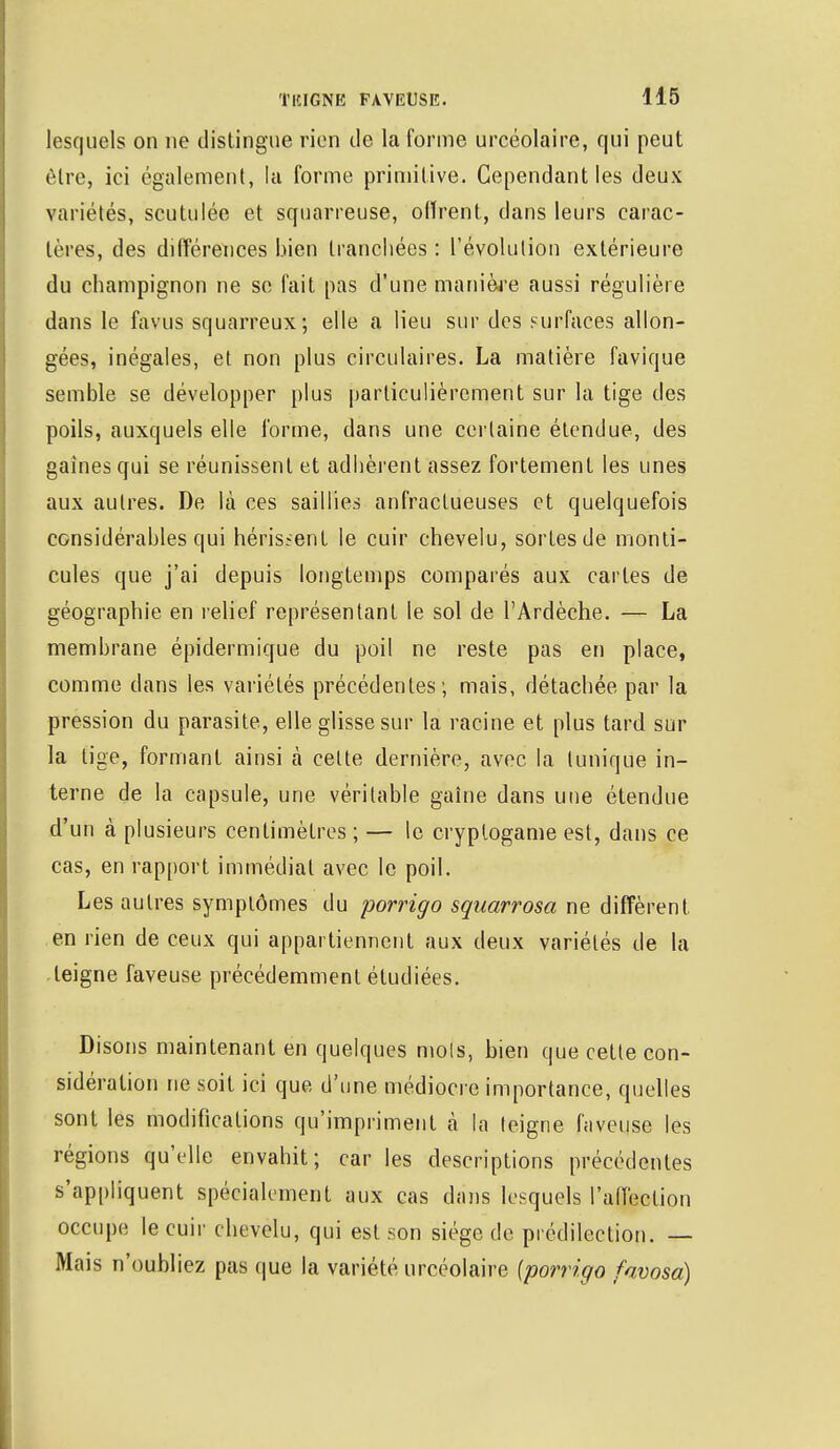 lesquels on ne distingue rien de la forme urcéolaire, qui peut être, ici également, la forme primitive. Cependant les deux variétés, scutulée et squarreuse, offrent, dans leurs carac- tères, des différences bien tranchées : révolution extérieure du champignon ne se fait pas d'une manière aussi régulière dans le favus squarreux; elle a lieu sur des surfaces allon- gées, inégales, et non plus circulaires. La matière favique semble se développer plus particulièrement sur la tige des poils, auxquels elle forme, dans une certaine étendue, des gaines qui se réunissent et adhèrent assez fortement les unes aux autres. De là ces saillies anfractueuses et quelquefois considérables qui hérissent le cuir chevelu, sortes de monti- cules que j'ai depuis longtemps comparés aux cartes de géographie en relief représentant le sol de l'Ardèche. — La membrane épidermique du poil ne reste pas en place, comme dans les variétés précédentes ; mais, détachée par la pression du parasite, elle glisse sur la racine et plus tard sur la tige, formant ainsi à cette dernière, avec la tunique in- terne de la capsule, une véritable gaîne dans une étendue d'un à plusieurs centimètres ; — le cryptogame est, dans ce cas, en rapport immédiat avec le poil. Les autres symptômes du porrigo squarrosa ne diffèrent, en lien de ceux qui appartiennent aux deux variétés de la teigne faveuse précédemment étudiées. Disons maintenant en quelques mots, bien que cette con- sidération ne soit ici que d'une médiocre importance, quelles sont les modifications qu'impriment à la teigne faveuse les régions qu'elle envahit; car les descriptions précédentes s'appliquent spécialement aux cas dans lesquels l'affection occupe le cuir chevelu, qui est son siège de prédilection. — Mais n'oubliez pas que la variété urcéolaire {porrigo favosa)