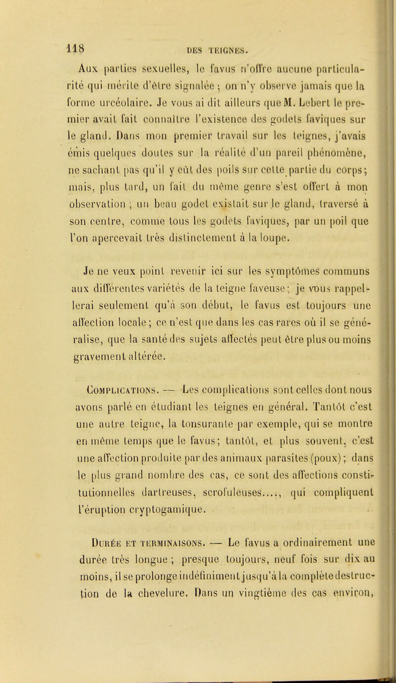 Aux parties sexuelles, le favus n'offre aucune particula- rité qui mérite d'être signalée ; on n'y observe jamais que la forme urcéolaire. Je vous ai dit ailleurs que M. Lebert le pre- mier avait l'ait connaître l'existence des godets faviques sur le gland. Dans mon premier travail sur les teignes, j'avais émis quelques doutes sur la réalité d'un pareil phénomène, ne sachant pas qu'il y eût des poils sur celte partie du corps; mais, plus tard, un fait du même genre s'est offert à mon observation ; un beau godet existait sur le gland, traversé à son centre, comme tous les godets faviques, par un poil que l'on apercevait très distinctement à la loupe. Je ne veux point revenir ici sur les symptômes communs aux différentes variétés de la teigne laveuse:, je vdus rappel- lerai seulement qu'à son début, le favus est toujours une affection locale ; ce n'est que dans les cas rares où il se géné- ralise, que la santé des sujets affectés peut être plus ou moins gravement altérée. Complications. — Les complications sont celles dont nous avons parlé en étudiant les teignes en général. Tantôt c'est une autre teigne, la tonsurante par exemple, qui se montre en même temps que le favus; tantôt, et plus souvent, c'est une affection produite par des animaux parasites (poux) ; dans le plus grand nombre des cas, ce sont des affections consti- tutionnelles dartreuses, scrofuleuses...., qui compliquent l'éruption cryptogamique. Durée et terminaisons. —■ Le favus a ordinairement une durée très longue ; presque toujours, neuf fois sur dix au moins, il se prolonge indéfiniment jusqu'à la complètedeslruc- tion de la chevelure. Dans un vingtième des cas environ,