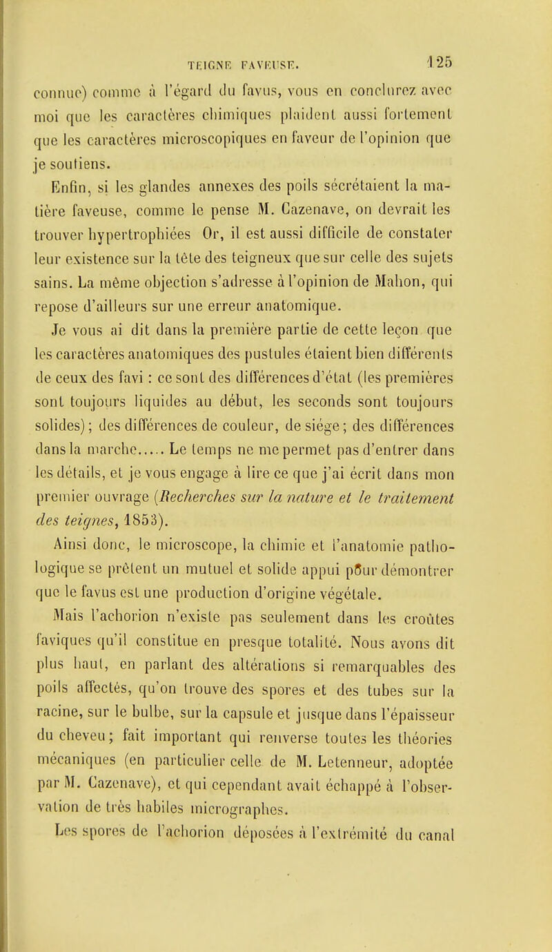 connue) comme à l'égard du favus, vous en conclurez avec moi que les caractères chimiques plaident aussi fortement que les caractères microscopiques en faveur de l'opinion que je soutiens. Enfin, si les glandes annexes des poils sécrétaient la ma- tière faveuse, comme le pense M. Cazenave, on devrait les trouver hypertrophiées Or, il est aussi difficile de constater leur existence sur la tête des teigneux que sur celle des sujets sains. La même objection s'adresse à l'opinion de Mahon, qui repose d'ailleurs sur une erreur anatomique. Je vous ai dit dans la première partie de cette leçon que les caractères anatomiques des pustules étaient bien différents de ceux des favi : ce sont des différences d'état (les premières sont toujours liquides au début, les seconds sont toujours solides) ; des différences de couleur, de siège ; des différences dans la marche Le temps ne me permet pas d'entrer dans les détails, et je vous engage à lire ce que j'ai écrit dans mon premier ouvrage {Recherches sur la nature et le traitement des teignes, 1853). Ainsi donc, le microscope, la chimie et l'anatomie patho- logique se prêtent un mutuel et solide appui p5ur démontrer que le favus est une production d'origine végétale. Mais l'achorion n'existe pas seulement dans les croûtes faviques qu'il constitue en presque totalité. Nous avons dit plus haut, en parlant des altérations si remarquables des poils affectés, qu'on trouve des spores et des tubes sur la racine, sur le bulbe, sur la capsule et jusque dans l'épaisseur du cheveu; fait important qui renverse toutes les théories mécaniques (en particulier celle de M. Letenneur, adoptée par M. Cazenave), et qui cependant avait échappé à l'obser- vation de très habiles micrographes. Les spores de l'achorion déposées à l'extrémité du canal