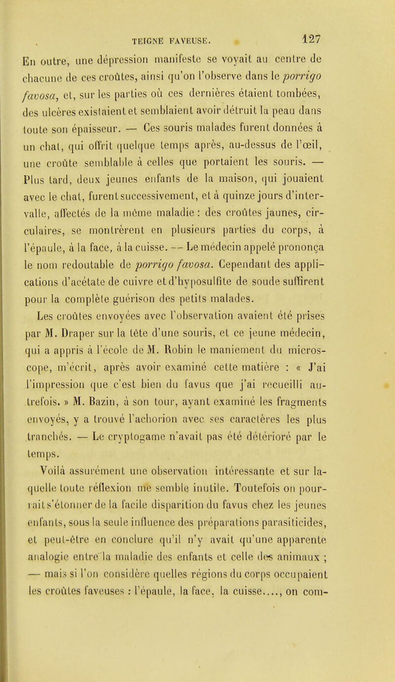 En outre, une dépression manifeste se voyait au centre de chacune de ces croûtes, ainsi qu'on l'observe dans le porrigo favosa, et, sur les parties où ces dernières étaient tombées, des ulcères existaient et semblaient avoir détruit la peau dans toute son épaisseur. — Ces souris malades furent données à un chat, qui offrit quelque temps après, au-dessus de l'œil, une croûte semblable à celles que portaient les souris. — Plus lard, deux jeunes enfants de la maison, qui jouaient avec le cbat, furent successivement, et à quinze jours d'inter- valle, affectés de la môme maladie: des croûtes jaunes, cir- culaires, se montrèrent en plusieurs parties du corps, à l'épaule, à la face, à la cuisse. — Le médecin appelé prononça le nom redoutable de porrigo favosa. Cependant des appli- cations d'acétate de cuivre etd'hyposulfite de soude suffirent pour la complète guérison des petits malades. Les croûtes envoyées avec l'observation avaient été prises par M. Draper sur la fête d'une souris, et ce jeune médecin, qui a appris à l'école de M. Robin le maniement du micros- cope, m'écrit, après avoir examiné cette matière : « J'ai l'impression que c'est bien du favus que j'ai recueilli au- trefois. » M. Bazin, à son tour, ayant examiné les fragments envoyés, y a trouvé racborion avec ses caractères les plus tranchés. — Le cryptogame n'avait pas été détérioré par le temps. Voilà assurément une observation intéressante et sur la- quelle toute réflexion me semble inutile. Toutefois on pour- rait s'étonner de la facile disparition du favus chez les jeunes enfants, sous la seule influence des préparations parasiticides, et peut-être en conclure qu'il n'y avait qu'une apparente analogie entre la maladie des enfants et celle des animaux ; — mais si l'on considère quelles régions du corps occupaient les croûtes faveuses : l'épaule, la face, la cuisse...., on corn-