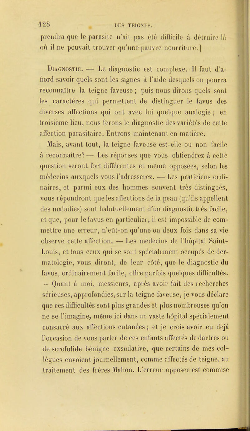 prendra que le parasite n'ait pas été difficile à détruire là où il ne pouvait trouver qu'une pauvre nourriture.] Diagnostic. — Le diagnostic est complexe. Il faut d'a- bord savoir quels sont les signes à l'aide desquels on pourra reconnaître la teigne faveuse ; puis nous dirons quels sont les caractères qui permettent de distinguer le favus des diverses affections qui ont avec lui quelque analogie ; en troisième lieu, nous ferons le diagnostic des variétés de celle affection parasitaire. Entrons maintenant en matière. Mais, avant tout, la teigne faveuse est-elle ou non facile à reconnaître?'— Les réponses que vous obtiendrez à celle question seront fort différentes et même opposées, selon les médecins auxquels vous l'adresserez. — Les praticiens ordi- naires, et parmi eux des hommes souvent très distingués, vous répondront que les afleclions de la peau (qu'ils appellent des maladies) sont habituellement d'un diagnostic très facile, et que, pour le favus en particulier, il est impossible de com- mettre une erreur, n'eùt-on qu'une ou deux fois dans sa vie observé cette affection. — Les médecins de l'hôpital Saint- Louis, et tous ceux qui se sont spécialement occupés de der- matologie, vous diront, de leur côté, que le diagnostic du favus, ordinairement facile, offre parfois quelques diflicultés. — Quant à moi, messieurs, après avoir fait des recherches sérieuses, approfondies,sur la teigne faveuse, je vous déclare que ces difficultés sont plus grandes et plus nombreuses qu'on ne se l'imagine, même ici dans un vaste hôpital spécialement consacré aux affections cutanées ; et je crois avoir eu déjà l'occasion de vous parler de ces enfants affectés de dartres ou de scrofulide bénigne exsudalive, que certains de mes col- lègues envoient journellement, comme affectés de teigne, au traitement des frères Mahon. L'erreur opposée est commise