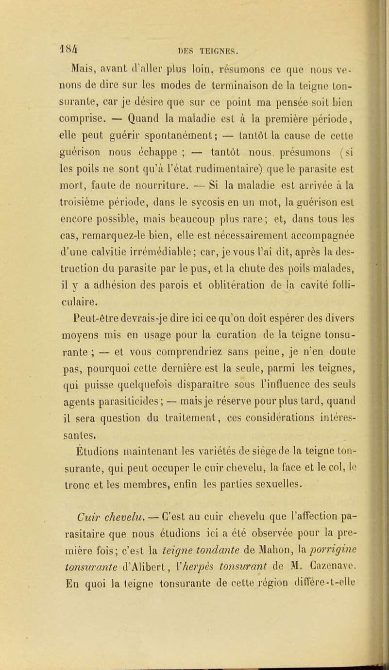 Mais, avant d'aller plus loin, résumons ce que nous ve- nons de dire sur les modes de terminaison de la teigne ton- surante, car je désire que sur ce point ma pensée soil bien comprise. — Quand la maladie est à la première période, elle peut guérir spontanément; — tantôt la cause de cette guérison nous échappe ; — tantôt nous, présumons (si les poils ne sont qu'à l'état rudimentaire) que le parasite est mort, faute de nourriture. — Si la maladie est arrivée à la troisième période, dans le sycosis en un mot, la guérison est encore possible, mais beaucoup plus rare; et, dans tous les cas, remarquez-le bien, elle est nécessairement accompagnée d'une calvitie irrémédiable; car, je vous l'ai dit, après la des- truction du parasite par le pus, et la chute des poils malades, il y a adhésion des parois et oblitération de la cavité folli- culaire. Peut-être devrais-je dire ici ce qu'on doit espérer des divers moyens mis en usage pour la curation de la teigne tonsu- rante ; — et vous comprendriez sans peine, je n'en doute pas, pourquoi cette dernière est la seule, parmi les teignes, qui puisse quelquefois disparaître sous l'influence des seuls agents parasiticides ; — mais je réserve pour plus tard, quand il sera question du traitement, ces considérations intéres- santes. Étudions maintenant les variétés de siège de la teigne ton- surante, qui peut occuper le cuir chevelu, la face et le col, le tronc et les membres, enfin les parties sexuelles. Cuir chevelu. — C'est au cuir chevelu que l'affection pa- rasitaire que nous étudions ici a été observée pour la pre- mière fois; c'est la teigne tondante de Mahon, la porrigine tonsurante d'Alibert, Vherpès tonsurant de M. Gazenave, En quoi la leigne tonsurante de cette région diffère-t-elle