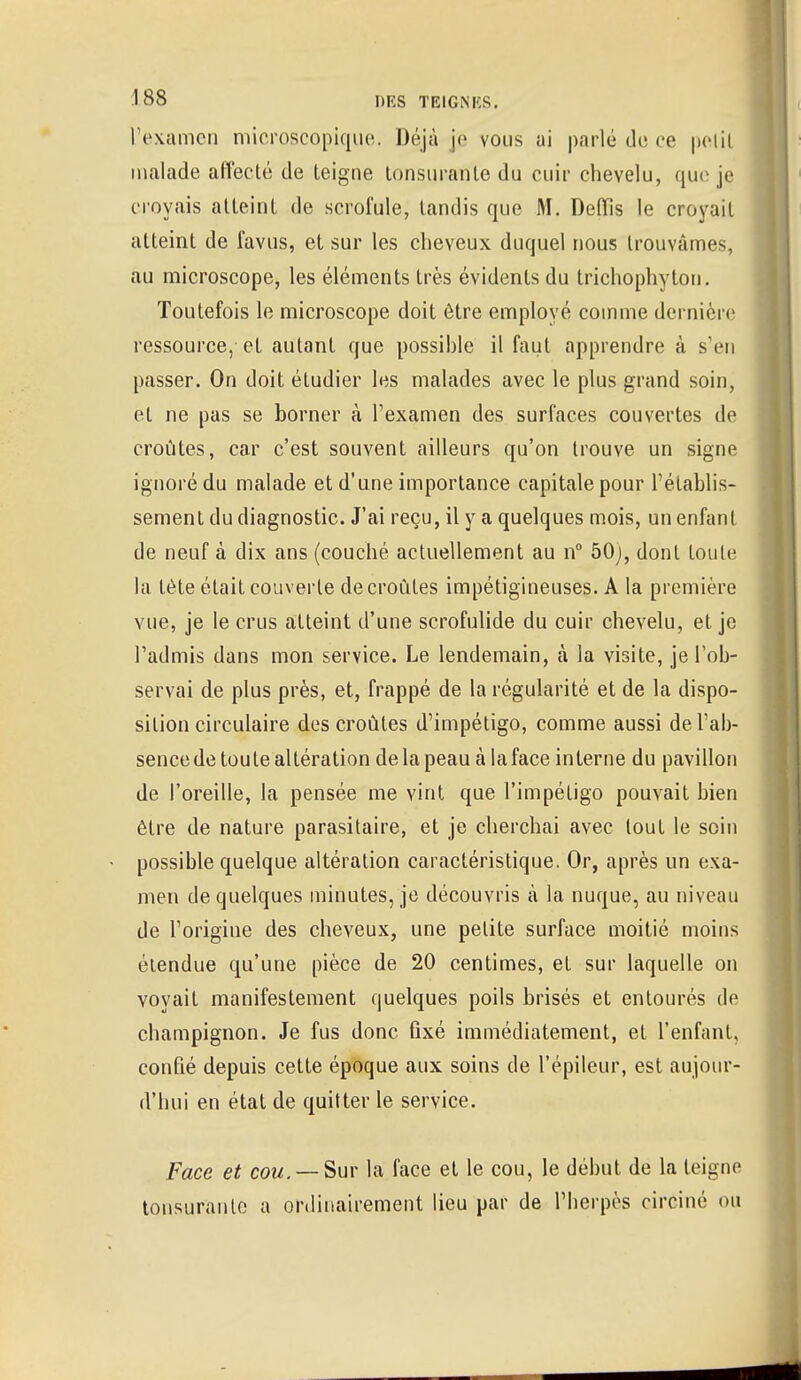 l'examen microscopique. Déjà je vous ai parlé de ce pelil malade affecté de teigne tonsuranle du cuir chevelu, que je croyais atteint de scrofule, tandis que M. Defïis le croyait atteint de favus, et sur les cheveux duquel nous trouvâmes, au microscope, les éléments très évidents du trichophyton. Toutefois le microscope doit être employé comme dernière ressource, et autant que possible il faut apprendre à s'en passer. On doit étudier les malades avec le plus grand soin, et ne pas se borner à l'examen des surfaces couvertes de croûtes, car c'est souvent ailleurs qu'on trouve un signe ignoré du malade et d'une importance capitale pour l'établis- sement du diagnostic. J'ai reçu, il y a quelques mois, un enfant de neuf à dix ans (couché actuellement au n° 50;, dont toute la tète était couverte de croûtes impétigineuses. A la première vue, je le crus atteint d'une scrofulide du cuir chevelu, et je l'admis dans mon service. Le lendemain, à la visite, je l'ob- servai de plus près, et, frappé de la régularité et de la dispo- sition circulaire des croûtes d'impétigo, comme aussi del'ab- sencede toute altération de la peau à laface interne du pavillon de l'oreille, la pensée me vint que l'impétigo pouvait bien être de nature parasitaire, et je cherchai avec tout le soin possible quelque altération caractéristique. Or, après un exa- men de quelques minutes, je découvris à la nuque, au niveau de l'origine des cheveux, une petite surface moitié moins étendue qu'une pièce de 20 centimes, et sur laquelle on voyait manifestement quelques poils brisés et entourés de champignon. Je fus donc fixé immédiatement, et l'enfant, confié depuis cette époque aux soins de l'épileur, est aujour- d'hui en état de quitter le service. Face et cou. — Sur la face et le cou, le début de la teigne tonsuranle a ordinairement lieu par de l'herpès circiné ou