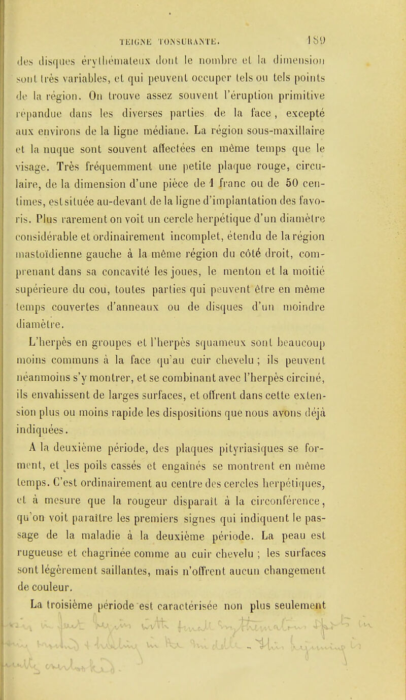 des distilles érylhémaleus dont le nombre et la dimension sont li és variables, et qui peuvent oeeupcr tels ou tels points de la région. On trouve assez souvent l'éruption primitive répandue clans les diverses parties de la face, excepté aux enviions de la ligne médiane. La région sous-maxillaire et la nuque sont souvent affectées en même temps que le visage. Très fréquemment une petite plaque rouge, circu- laire, de la dimension d'une pièce de i franc ou de 50 cen- times, estsiluée au-devant de la ligne d'implantation des favo- ris. Plus rarement on voit un cercle herpétique d'un diamètre considérable et ordinairement incomplet, étendu de la région mastoïdienne gauche à la même région du côté droit, com- prenant dans sa concavité les joues, le menton et la moitié supérieure du cou, toutes parties qui peuvent être en même temps couvertes d'anneaux ou de disques d'un moindre diamètre. L'herpès en groupes et l'herpès squameux sont beaucoup moins communs à la face qu'au cuir chevelu; ils peuvent néanmoins s'y montrer, et se combinant avec l'herpès circiné, ils envahissent de larges surfaces, et offrent dans cette exten- sion plus ou moins rapide les dispositions que nous avons déjà indiquées. A la deuxième période, des plaques pityriasiques se for- ment, et Jes poils cassés et engaînés se montrent en môme temps. C'est ordinairement au centre des cercles herpétiques, et à mesure que la rougeur disparaît à la circonférence, qu'on voit paraître les premiers signes qui indiquent le pas- sage de la maladie à la deuxième période. La peau est rugueuse et chagrinée comme au cuir chevelu ; les surfaces sont légèrement saillantes, mais n'offrent aucun changement de couleur. La troisième période est caractérisée non plus seulement