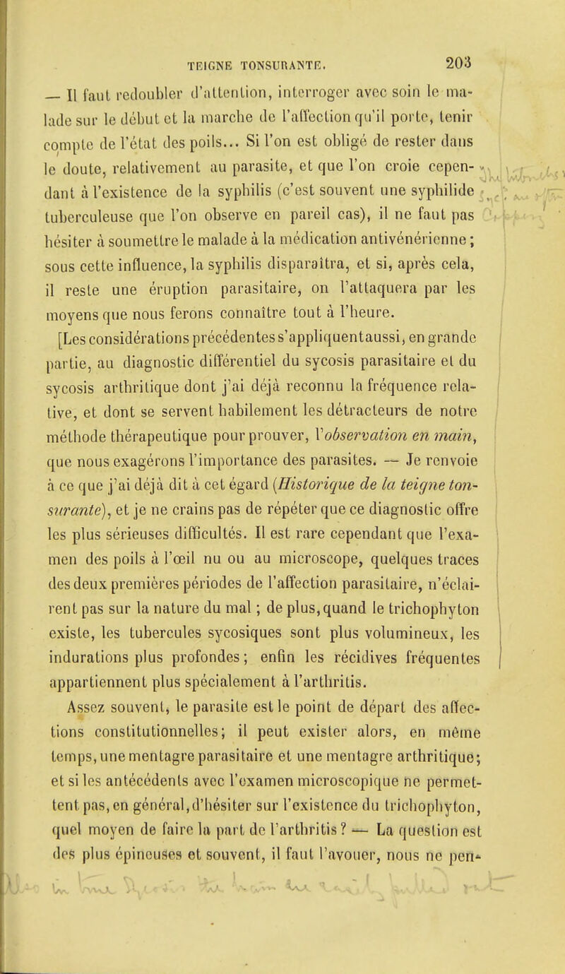 — Il faut redoubler d'attention, interroger avec soin le ma- lade sur le début et la marche de L'affection qu'il porte, tenir eompte de l'état des poils... Si l'on est obligé de rester dans le doute, relativement au parasite, et que l'on croie cepen- dant à l'existence de la syphilis (c'est souvent une syphilide tuberculeuse que l'on observe en pareil cas), il ne faut pas hésiter à soumettre le malade à la médication antivénérienne ; sous cette influencera syphilis disparaîtra, et si, après cela, il reste une éruption parasitaire, on l'attaquera par les moyens que nous ferons connaître tout à l'heure. [Les considérations précédentes s'appliquentaussi, en grande partie, au diagnostic différentiel du sycosis parasitaire et du sycosis arthritique dont j'ai déjà reconnu la fréquence rela- tive, et dont se servent habilement les détracteurs de notre méthode thérapeutique pour prouver, Vobservation en main, que nous exagérons l'importance des parasites. — Je renvoie à ce que j'ai déjà dit à cet égard {Historique de la teigne ton- s?(rante), et je ne crains pas de répéter que ce diagnostic offre les plus sérieuses difficultés. Il est rare cependant que l'exa- men des poils à l'œil nu ou au microscope, quelques traces des deux premières périodes de l'affection parasitaire, n'éclai- rent pas sur la nature du mal ; de plus,quand le trichophyton existe, les tubercules sycosiques sont plus volumineux, les indurations plus profondes; enfin les récidives fréquentes appartiennent plus spécialement à l'arthritis. Assez souvent, le parasite est le point de départ des affec- tions constitutionnelles; il peut exister alors, en même temps, unementagreparasitaire et une mentagre arthritique; et si les antécédents avec l'examen microscopique ne permet- tent pas, en général,d'hésiter sur l'existence du trichophyton, quel moyen de faire la part de l'arthritis? — La question est des plus épineuses et souvent, il faut l'avouer, nous ne pefl*