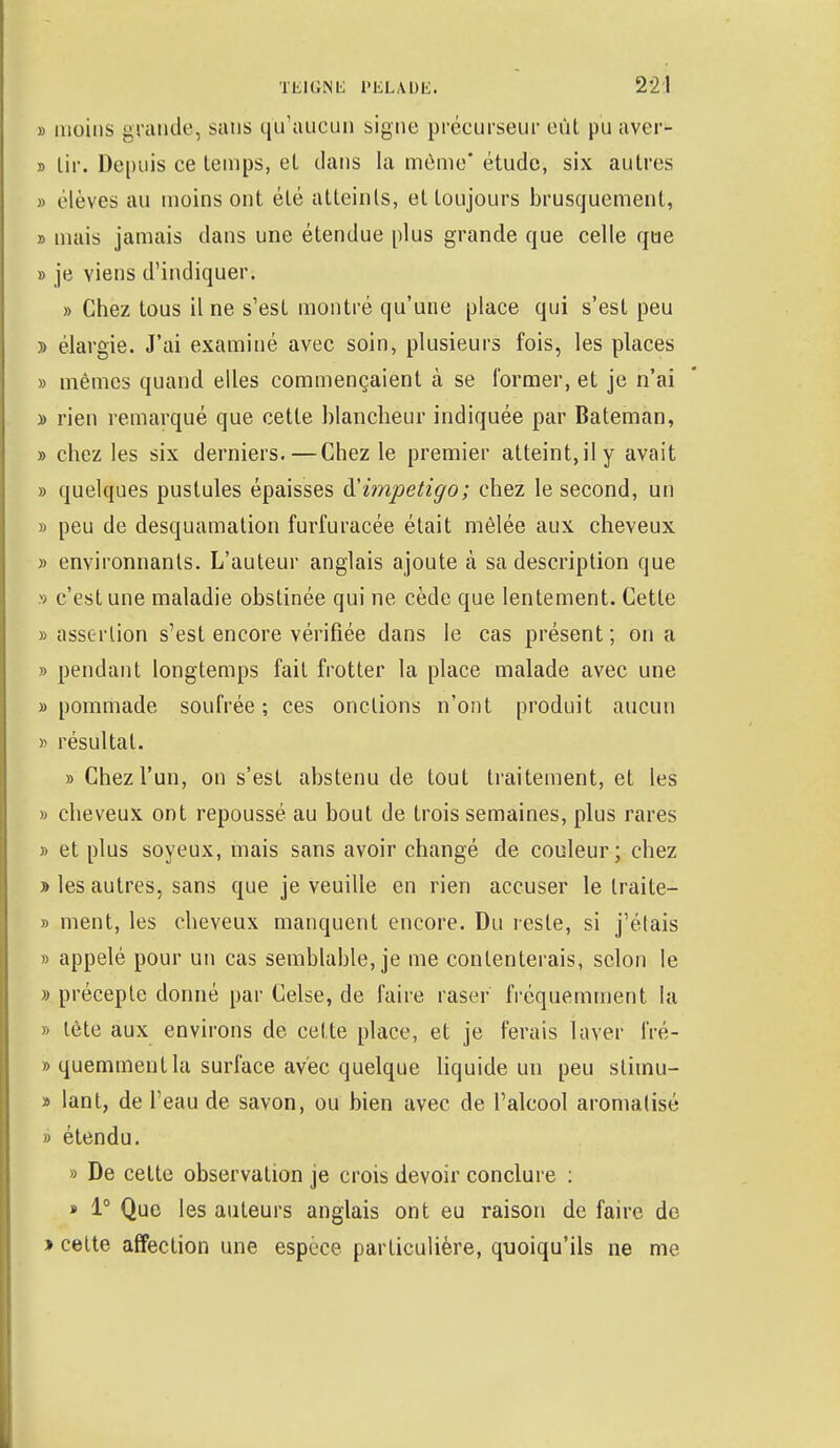 » moins grande, sans qu'aucun signe précurseur eût pu aver- » lir. Depuis ce temps, et dans la même' étude, six autres » élèves au moins ont été atteints, et toujours brusquement, » mais jamais dans une étendue plus grande que celle que » je viens d'indiquer. » Chez tous il ne s'est montré qu'une place qui s'est peu j> élargie. J'ai examiné avec soin, plusieurs fois, les places » mêmes quand elles commençaient à se former, et je n'ai » rien remarqué que cette blancheur indiquée par Bateman, » chez les six derniers.—Chez le premier atteint.il y avait » quelques pustules épaisses & impétigo; chez le second, un » peu de desquamation furfuracée était mêlée aux cheveux » environnants. L'auteur anglais ajoute à sa description que » c'est une maladie obstinée qui ne cède que lentement. Cette » assertion s'est encore vérifiée dans le cas présent ; on a » pendant longtemps fait frotter la place malade avec une » pommade soufrée ; ces onctions n'ont produit aucun » résultat. «Chez l'un, on s'est abstenu de tout traitement, et les » cheveux ont repoussé au bout de trois semaines, plus rares y> et plus soyeux, mais sans avoir changé de couleur; chez » les autres, sans que je veuille en rien accuser le traite- » ment, les cheveux manquent encore. Du reste, si j'étais » appelé pour un cas semblable, je me contenterais, selon le » précepte donné par Celse, de faire raser fréquemment la » tète aux environs de cette place, et je ferais laver fré- »quemmentla surface avec quelque liquide un peu slimu- » lant, de L'eau de savon, ou bien avec de l'alcool aromatisé » étendu. » De cette observation je crois devoir conclure : » 1° Que les auteurs anglais ont eu raison de faire de » celte affection une espèce particulière, quoiqu'ils ne me