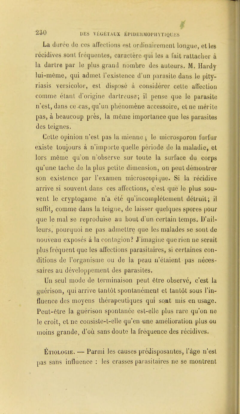 La durée do ces affections est ordinairement longue, et les récidives sont fréquentes, caractère qui les a l'ait rattacher à la dartre par le plus grand nombre des auteurs. M. Hardy lui-môme, qui admet l'existence d'un parasite dans le pity- riasis versicolor, est disposé à considérer cette aiïeclion comme étant d'origine dartreuse; il pense que le parasite n'est, dans ce .cas, qu'un phénomène accessoire, et ne mérite pas, à beaucoup près, la môme importance que les parasites des teignes. Cette opinion n'est pas la mienne ; le microsporon furfur existe toujours à n'importe quelle période de la maladie, et lors môme qu'on n'observe sur toute la surface du corps qu'une tache de la plus petite dimension, on peut démontrer son existence par l'examen microscopique. Si la récidive arrive si souvent dans ces affections, c'est que le plus sou- vent le cryptogame n'a été qu'incomplètement détruit; il suffit, comme dans la teigne, de laisser quelques spores pour que le mal se reproduise au bout d'un certain temps. D'ail- leurs, pourquoi ne pas admettre que les malades se sont de nouveau exposés à la contagion? J'imagine que rien ne serait plus fréquent que les affections parasitaires, si certaines con- ditions de l'organisme ou de la peau n'étaient pas néces- saires au développement des parasites. Un seul mode de terminaison peut être observé, c'est la guérison, qui arrive tantôt spontanément et tantôt sous l'in- fluence des moyens thérapeutiques qui sont mis en usage. Peut-être la guérison spontanée est-elle plus rare qu'on ne le croit, et ne consiste-t-elle qu'en une amélioration plus ou moins grande, d'où sans doute la fréquence des récidives. Étiologie. — Parmi les causes prédisposantes, l'âge n'est pas sans influence : les crasses parasitaires ne se montrent