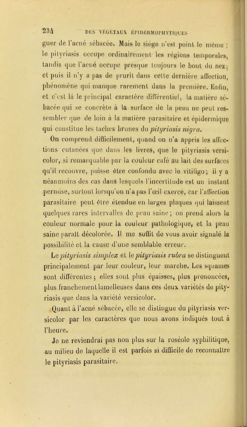 guer de l'acné sébncée. Mais le siège n'est point le même : le pityriasis occupe ordinalf«ment les régions temporale, tandis que l'acné occupe presque toujours le bout du nez- cl puis il n'y a pas de prurit dans celte dernière alîeclion, phénomène qui manque rarement dans la première. ISnlin, et c'est là le principal caractère différentiel, la matière sé- bacée qui se concrète à la surface de la peau ne peut res- sembler que de loin à la matière parasitaire et épidermique qui constitue les taches brunes du pityriasis nigru. On comprend difficilement, quand on n'a appris les affec- tions cutanées que dans les livres, que le pityriasis versi- color, si remarquable par la couleur café au lait des surfaces qu'il recouvre, puisse être confondu avec le vitiligo; il y a néanmoins des cas dans lesquels l'incertitude est un instant permise, surtout lorsqu'on n'a pas l'œil exercé, car l'affection parasitaire peut être étendue en larges plaques qui laissent quelques rares intervalles de peau saine; on prend alors la couleur normale pour la couleur pathologique, et la peau saine parait décolorée. 11 me suffit de vous avoir signalé la possibilité et la cause d'une semblable erreur. Le pityriasis simplex et le pityriasis ruhra se distinguent principalement par leur couleur, leur marche. Les squames sont différentes-, elles sont plus épaisses, plus prononcées, plus franchementlamelleuses dans ces deux variétés de pity- riasis que dans la variété versicolor. Quant à l'acné sébacée, elle se distingue du pityriasis ver- sicolor par les caractères que nous avons indiqués tout à l'heure. Je ne reviendrai pas non plus sur la roséole syphilitique, au milieu de laquelle il est parfois si difficile de reconnaître le pityriasis parasitaire.