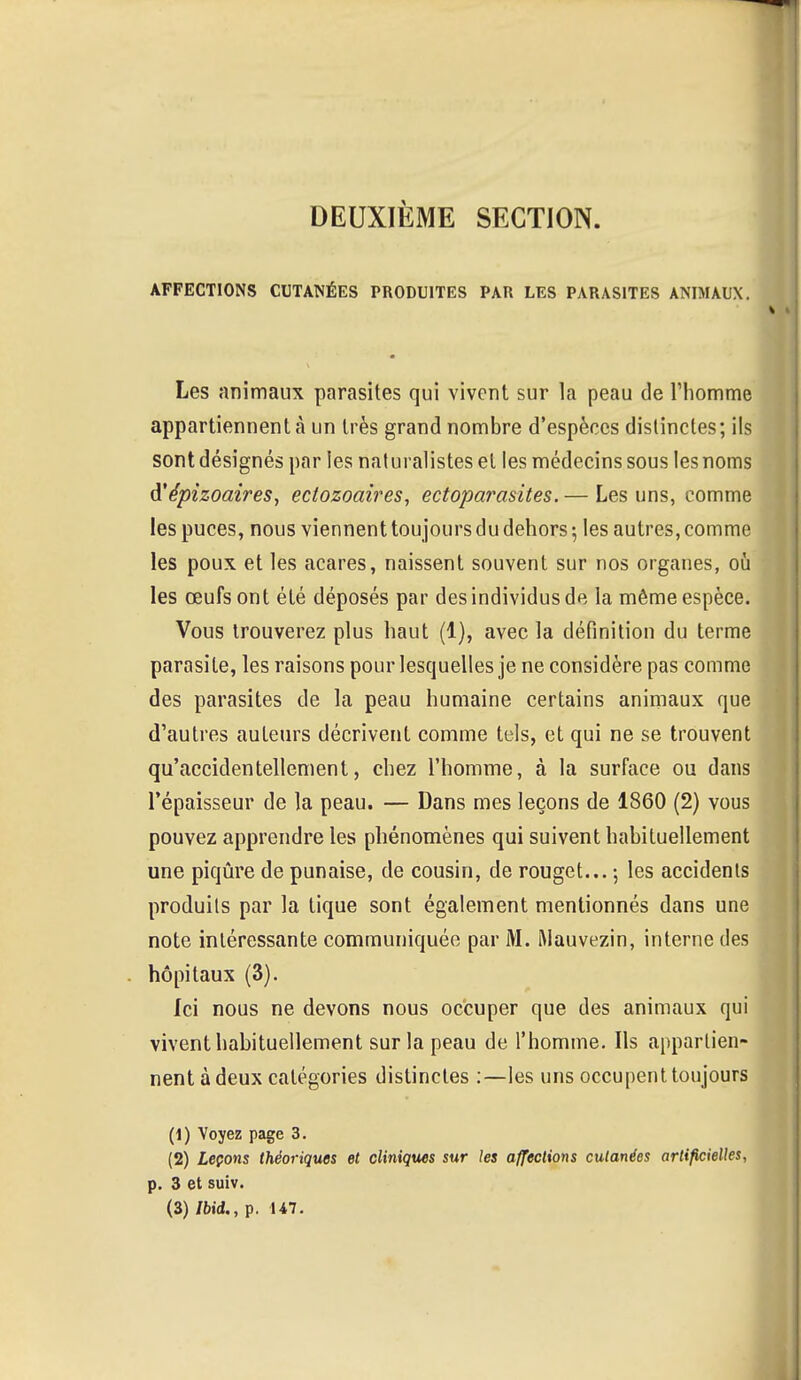 DEUXIÈME SECTION. AFFECTIONS CUTANÉES PRODUITES PAR LES PARASITES ANIMAUX. Les animaux parasites qui vivent sur la peau de l'homme appartiennent à un très grand nombre d'espèces distinctes; ils sont désignés par les naturalistes et les médecins sous les noms d'épizoaires, ectozoaires, ectoparasites.— Les uns, comme les puces, nous viennent tou jours du dehors ; les autres, comme les poux et les acares, naissent souvent sur nos organes, où les œufs ont été déposés par des individus de la même espèce. Vous trouverez plus haut (1), avec la définition du terme parasite, les raisons pour lesquelles je ne considère pas comme des parasites de la peau humaine certains animaux que d'autres auteurs décrivent comme tels, et qui ne se trouvent qu'accidentellement, chez l'homme, à la surface ou dans l'épaisseur de la peau. — Dans mes leçons de 1860 (2) vous pouvez apprendre les phénomènes qui suivent habituellement une piqûre de punaise, de cousin, de rouget... -, les accidents produits par la tique sont également mentionnés dans une note intéressante communiquée par M. Mauvezin, interne des hôpitaux (3). Ici nous ne devons nous occuper que des animaux qui vivent habituellement sur la peau de l'homme. Ils appartien- nent à deux catégories distinctes :—les uns occupent toujours (1) Voyez page 3. (2) Leçons théoriques et cliniques sur les affections cutanées artificielles, p. 3 et suiv. (3) Ibid., p. 147.