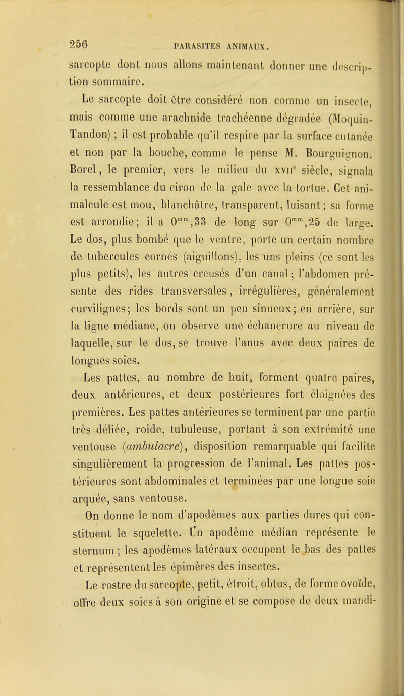 sarcopte dont nous allons maintenant donner une descrip- tion sommaire. Le sarcopte doit être considéré non comme un insecte, mais comme une arachnide trachéenne dégradée (Moquin- Tandon) ; il est probable qu'il respire par la surface cutanée et non par la bouche, comme le pense M. Bourguignon. Borel, le premier, vers le milieu du xvnc siècle, signala la ressemblance du ciron de la gale avec la tortue. Cet ani- malcule est mou, blanchâtre, transparent, luisant; sa forme est arrondie; il a 0mm,33 de long sur 0mm,25 de large. Le dos, plus bombé que le ventre, porte un certain nombre de tubercules cornés (aiguillons), les uns pleins (ce sont les plus petits), les autres creusés d'un canal ; l'abdomen pré- sente des rides transversales, irrégulières, généralement curvilignes; les bords sont un peu sinueux; en arrière, sur la ligne médiane, on observe une échancrure au niveau de laquelle, sur le dos, se trouve l'anus avec deux paires de longues soies. Les pattes, au nombre de huit, forment quatre paires, deux antérieures, et deux postérieures fort éloignées des premières. Les pattes antérieures se terminent par une partie très déliée, roide, tubuleuse, portant à son extrémité une ventouse (ambulacre), disposition remarquable qui facilite singulièrement la progression de l'animal. Les pattes pos- térieures sont abdominales et terminées par une longue soie arquée, sans ventouse. On donne le nom d'apodèmes aux parties dures qui con- stituent le squelette, lin apodème médian représente le sternum ; les apodèmes latéraux occupent le bas des pattes et représentent les épimères des insectes. Le rostre du sarcopte, petit, étroit, obtus, de forme ovoïde, offre deux soies à son origine et se compose de deux mandi-