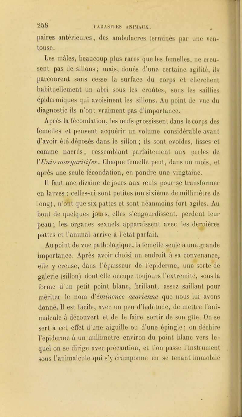 paires antérieures, des ambnlaeres terminés par une ven- touse. Les mâles, beaucoup plus rares que les femelles, ne creu- sent pas de sillons; mais, doués d'une certaine agilité, ils parcourent sans cesse la surface du corps et cherchent habituellement un abri sous les croûtes, sous les saillies épidermiques qui avoisinent les sillons. Au point de vue du diagnostic ils n'ont vraiment pas d'importance. Après la fécondation, les œufs grossissent dans le corps des femelles et peuvent acquérir un volume considérable avant d'avoir été déposés dans le sillon ; ils sont ovoïdes, lisses et comme nacrés, ressemblant parfaitement aux perles de l'Unio margaritifer. Chaque femelle peut, dans un mois, et après une seule fécondation,- en pondre une vingtaine. Il faut une dizaine dejours aux œufs pour se transformer en larves ; celles-ci sont petites (un sixième de millimètre de long), n'ont que six pattes et sont néanmoins tort agiles. Au bout de quelques jours, elles s'engourdissent, perdent leur peau ; les organes sexuels apparaissent avec les dernières pattes et l'animal arrive à l'état parfait. Au point de vue pathologique, la femelle seule a une grande importance. Après avoir choisi un endroit à sa convenance, elle y creuse, dans l'épaisseur de l'épidémie, une sorte de galerie (sillon) dont elle occupe toujours l'extrémité, sous la forme d'un petit point blanc, brillant, assez saillant pour mériter le nom cYéminejice acarienne que nous lui avons donné. Il est facile, avec un peu d'habitude, de mettre l'ani- malcule à découvert et de le faire sortir de son gîte. On se sert à cet effet d'une aiguille ou d'une épingle; on déchire l'épiderme à un millimètre environ du point blanc vers le- quel on se dirige avec précaution, et l'on passe l'instrument sous l'animalcule qui s'y cramponne en se tenant immobile