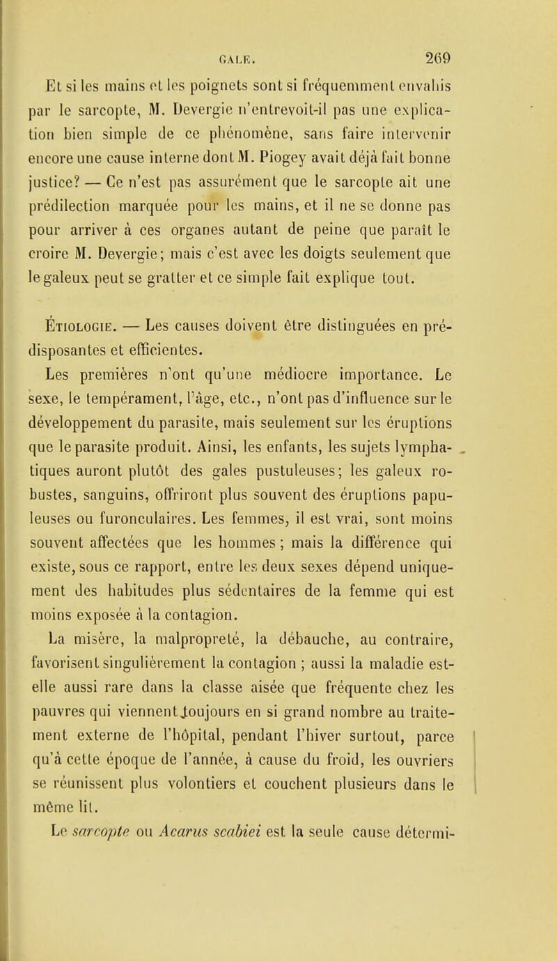 GALE. 2(î9 Et si les mains et les poignets sont si fréquemment envahis par le sarcopte, M. Devergie n'entrevoit-il pas une explica- tion bien simple de ce phénomène, sans faire intervenir encore une cause interne dont M. Piogey avait déjà fait bonne justice? — Ce n'est pas assurément que le sarcopte ait une prédilection marquée pour les mains, et il ne se donne pas pour arriver à ces organes autant de peine que paraît le croire M. Devergie; mais c'est avec les doigts seulement que le galeux peut se gratter et ce simple fait explique tout. Étiologie. — Les causes doivent être distinguées en pré- disposantes et efficientes. Les premières n'ont qu'une médiocre importance. Le sexe, le tempérament, l'âge, etc., n'ont pas d'influence sur le développement du parasite, mais seulement sur les éruptions que le parasite produit. Ainsi, les enfants, les sujets lympha- tiques auront plutôt des gales pustuleuses; les galeux ro- bustes, sanguins, offriront plus souvent des éruptions papu- leuses ou furonculaires. Les femmes, il est vrai, sont moins souvent affectées que les hommes ; mais la différence qui existe, sous ce rapport, entre les deux sexes dépend unique- ment des habitudes plus sédentaires de la femme qui est moins exposée à la contagion. La misère, la malpropreté, la débauche, au contraire, favorisent singulièrement la contagion ; aussi la maladie est- elle aussi rare dans la classe aisée que fréquente chez les pauvres qui viennent toujours en si grand nombre au traite- ment externe de l'hôpital, pendant l'hiver surtout, parce qu'à cette époque de l'année, à cause du froid, les ouvriers se réunissent plus volontiers et couchent plusieurs dans le môme lit. Le sarcopte ou Acarns scabiei est la seule cause détermi-