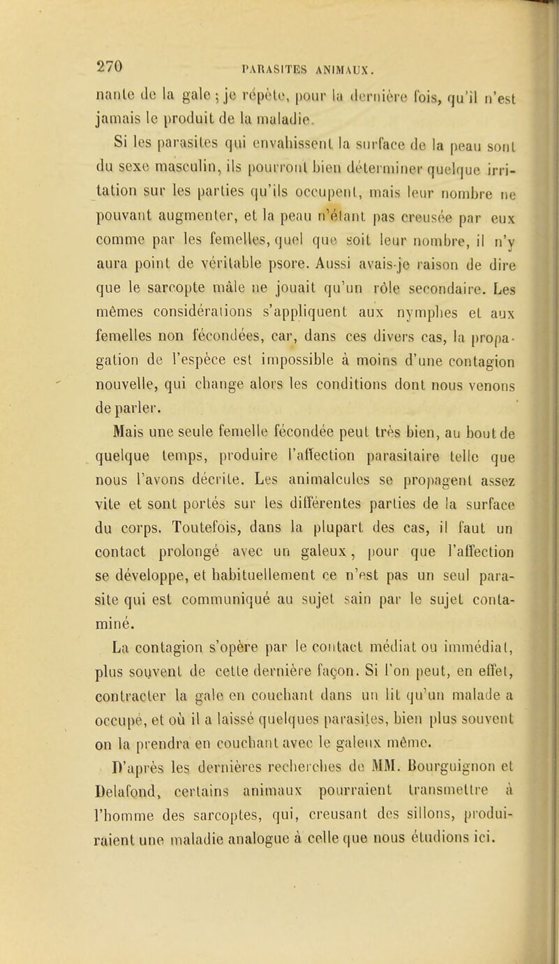 nanle de la gale-, je répète, pour la dernière l'ois, qu'il n'est jamais le produit de la maladie Si les parasites qui envahissent la surface de la peau sont du sexe masculin, ils pourront bien déterminer quelque irri- tation sur les parties qu'ils occupent, mais leur nombre ne pouvant augmenter, et la peau n'étant pas creusée par eux comme par les femelles, quel que soit leur nombre, il n'y aura point de véritable psore. Aussi avais-jc raison de dire que le sarcopte mâle ne jouait qu'un rôle secondaire. Les mêmes considérations s'appliquent aux nymphes et aux femelles non fécondées, car, dans ces divers cas, la propa- gation de l'espèce est impossible à moins d'une contagion nouvelle, qui change alors les conditions dont nous venons de parler. Mais une seule femelle fécondée peut très bien, au bout de quelque temps, produire l'affection parasitaire telle que nous l'avons décrite. Les animalcules se propagent assez vite et sont portés sur les différentes parties de la surface du corps. Toutefois, dans la plupart des cas, il faut un contact prolongé avec un galeux, [tour que l'affection se développe, et habituellement ce n'est pas un seul para- site qui est communiqué au sujet sain par le sujet conta- miné. La contagion s'opère par le contact médiat ou immédiat, plus souvent de cette dernière façon. Si l'on peut, en effet, contracter la gale en couchant dans un lit qu'un malade a occupe, et où il a laissé quelques parasites, bien plus souvent on la prendra en couchant avec le galeux môme. D'après les dernières recherches de MM. Bourguignon et Delafond, certains animaux pourraient transmettre à l'homme des sarcoptes, qui, creusant des sillons, produi- raient une maladie analogue à celle que nous étudions ici.