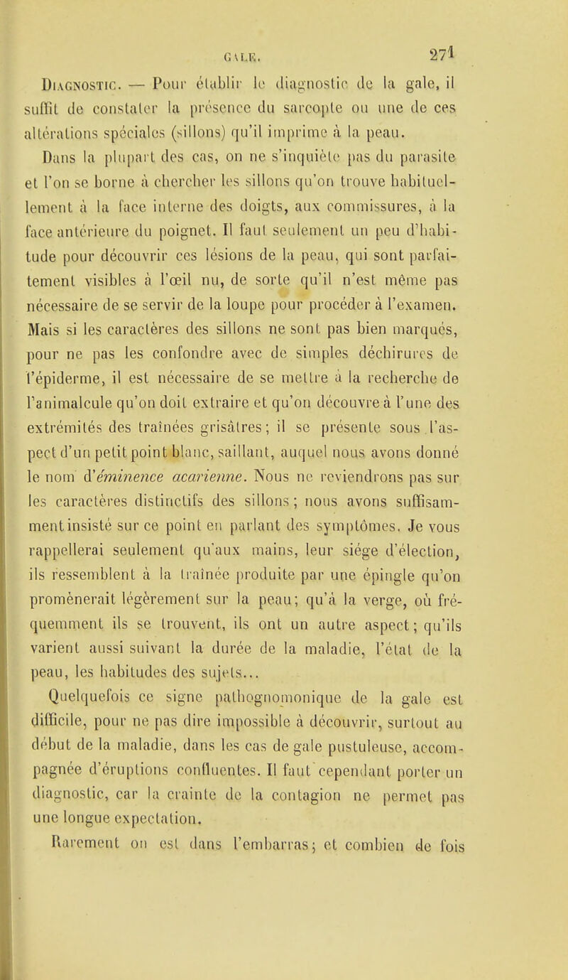 Diagnostic. — Pour établir le diagnostic de la gale, il suffit de constater la présence du sarcopte ou une de ces altérations spéciales (sillons) qu'il imprime à la peau. Dans la plupart des cas, on ne s'inquiète pas du parasite et l'on se borne à chercher les sillons qu'on trouve habituel- lement à la face interne des doigts, aux commissures, à la face antérieure du poignet. Il faut seulement un peu d'habi- tude pour découvrir ces lésions de la peau, qui sont parfai- tement visibles à l'œil nu, de sorte qu'il n'est même pas nécessaire de se servir de la loupe pour procéder à l'examen. Mais si les caractères des sillons ne sont pas bien marqués, pour ne pas les confondre avec de simples déchirures de l'épiderme, il est nécessaire de se mettre à la recherche de l'animalcule qu'on doit extraire et qu'on découvre à l'une des extrémités des traînées grisâtres; il se présente sous l'as- pect d'un petit point blanc, saillant, auquel nous avons donné le nom d'émine?ice acarienne. Nous ne reviendrons pas sur les caractères distirtetifs des sillons; nous avons suffisam- mentinsisté sur ce point en parlant des symptômes. Je vous rappellerai seulement qu'aux mains, leur siège d'élection, ils ressemblent à la traînée produite par une épingle qu'on promènerait légèrement sur la peau; qu'à la verge, où fré- quemment ils se trouvent, ils ont un autre aspect; qu'ils varient aussi suivant la durée de la maladie, l'état de la peau, les habitudes des sujets... Quelquefois ce signe pathognomonique de la gale est difficile, pour ne pas dire impossible à découvrir, surtout au début de la maladie, dans les cas de gale pustuleuse, accom- pagnée d'éruptions conlluentes. Il faut cependant porter un diagnostic, car la crainte de la contagion ne permet pas une longue expeclation. Rarement ou est dans l'embarras; et combien de fois