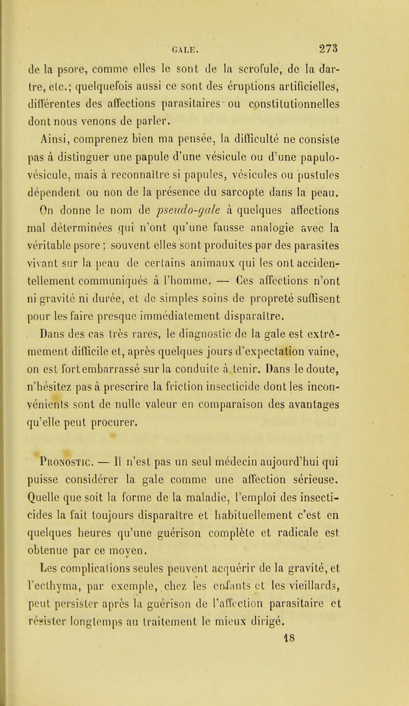 de la psore, comme elles le sont de la scrofule, de la dar- tre, etc.; quelquefois aussi ce sont des éruptions artificielles, différentes des affections parasitaires ou constitutionnelles dont nous venons de parler. Ainsi, comprenez bien ma pensée, la difficulté ne consiste pas à distinguer une papule d'une vésicule ou d'une papulo- vésicule, mais à reconnaître si papules, vésicules ou pustules dépendent ou non de la présence du sarcopte dans la peau. On donne le nom de pseudo-gale à quelques affections mal déterminées qui n'ont qu'une fausse analogie avec la véritable psore ; souvent elles sont produites par des parasites vivant sur la peau de certains animaux qui les ont acciden- tellement communiqués à l'homme. — Ces affections n'ont ni gravité ni durée, et de simples soins de propreté suffisent pour les faire presque immédiatement disparaître. Dans des cas très rares, le diagnostic de la gale est extrê- mement difficile et, après quelques jours d'expectation vaine, on est fort embarrassé sur la conduite à tenir. Dans le doute, n'hésitez pas à prescrire la friction insecticide dont les incon- vénients sont de nulle valeur en comparaison des avantages qu'elle peut procurer. Pronostic. — Il n'est pas un seul médecin aujourd'hui qui puisse considérer la gale comme une affection sérieuse. Quelle que soit la forme de la maladie, l'emploi des insecti- cides la fait toujours disparaître et habituellement c'est en quelques heures qu'une guérison complète et radicale est. obtenue par ce moyen. Les complicalions seules peuvent acquérir de la gravité, et Veclhyma, par exemple, chez les enfants et les vieillards, peut persister après la guérison de l'affection parasitaire et résister longtemps au traitement le mieux dirigé. 18