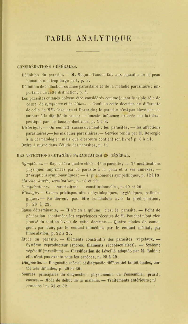 TABLE ANALYTIQUE CONSIDÉRATIONS GÉNÉRALES. Définition du parasite. — M. Moquin-Tançlon fait aux parasites de la peau humaine une trop large part, p. 3. Définition de l'alTection cutanée parasitaire et de la maladie parasitaire ; im- portance de cette distinction, p. à. Les parasites cutanés doivent être considérés comme jouant le triple rôle de cause, de symptôme et de lésion.— Combien cette doctrine est différente de celle de MM. Cazenave et Devergie ; le parasite n'est pas élevé par ces auteurs à la dignité de cause; — funeste influence exercée sur la théra- peutique par ces fausses doctrines, p. à à 8. Historique. — On connaît successivement : les parasites, — les affections parasitaires,— les maladies parasitaires.— Service rendu par M. Devergie à la dermatologie; mais que d'erreurs contient son livre! p. 8 à 11. Ordre à suivre dans l'élude des parasites, p. 11. DES AFFECTIONS CUTANÉES PARASITAIRES EN GÉNÉRAL. Symptômes.— Rapportés à quatre chefs : 1° le parasite; — 2° modifications physiques imprimées par le parasite à la peau et à ses annexes; — 3° éruptions symptomatiques ; — 4° phénomènes sympathiques, p. 12à 18. Marche, durée, terminaison, p. 18 et 19. Complications.— Parasitaires; — constitutionnelles, p. 19 et 20. Étiologie.— Causes prédisposantes : physiologiques, hygiéniques, patholo- giques.— Ne doivent pas être confondues avec la prédisposition, p. 20 à 22. Cause déterminante, — Il n'y en a qu'une, c'est le parasite. — Point de génération spontanée; les expériences récentes de M. Pouchet n'ont rien prouvé du tout en faveur de cette doctrine.— Quatre modes de conta- gion : par l'air, par le contact immédiat, par le contact médiat, par l'inoculation, p. 22 à 25. Étude du parasite. — Éléments constitutifs des parasites végétaux. — Système reproducteur (spores, filaments réceptaculaires). — Système végétatif (mycélium).— Classification de Léveillé adoptée par M. Robin ; elle n'est pas exacte pour les espèces, p. 25 à 29. Diagnostic.— Diagnostic spécial et diagnostic différentiel tantôt faciles, tan- tôt très difficiles, p. 29 et 30. Sources principales du diagnostic : physionomie de l'ensemble, prurit; causes. — Mode de début de la maladie.— Traitements antérieurs ;ini croscope ! p. 31 et 32.