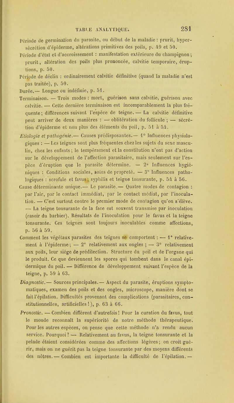 Période de germination du parasite, ou début de la maladie : prurit, hyper- sécrétion d'épiderme, altérations primitives des poils, p. 49 et 50. Période d'état et d'accroissement : manifestation extérieure du champignon ; prurit, altération des poils plus prononcée, calvitie temporaire, érup- tions, p. 50. Période de déclin : ordinairement calvitie définitive (quand la maladie n'est pas traitée), p. 50. Durée.— Longue ou indéfinie, p. 51. Terminaison. — Trois modes : mort, guérison sans calvitie, guérison avec calvitie. — Cette dernière terminaison est incomparablement la plus fré- quente; différences suivant l'espèce de teigne.— La calvitie définitive peut arriver de deux manières : — oblitération du follicule ; — sécré- tion d'épiderme et non plus des éléments du poil, p. 51 à bâ. Eliologie et pathogénie.— Causes prédisposantes.— 1° Influences physiolo- giques : — Les teignes sont plus fréquentes chez les sujets du sexe mascu- lin, chez les enfants ; le tempérament et la constitution n'ont pas d'action sur le développement de l'affection parasitaire, mais seulement sur l'es- pèce d'éruption que le parasite détermine. — 2° Influences hygié- niques : Conditions sociales, soins de propreté. —3° Influences patho- logiques : scrofule et. favus; syphilis et teigne tonsurante, p. 54 à 56. Cause déterminante unique.— Le parasite.— Quatre modes de contagion : par l'air, par le contact immédiat, par le contact médiat, par l'inocula- tion. — C'est surtout contre le premier mode de contagion qu'on s'élève. — La teigne tonsurante de la face est souvent transmise par inoculation (rasoir du barbier). Résultats de l'inoculation pour le favus et la teigne tonsurante. Ces teignes sont toujours inoculables comme affections, p. 56 à 59. Comment les végétaux parasites des teignes se comportent : — 1° relative- ment à l'épiderme ; — 2° relativement aux ongles ; — 3° relativement aux poils, leur siège de prédilection. Structure du poil et de l'organe qui le produit. Ce que deviennent les spores qui tombent dans le canal épi- dermique du poil. — Différence de développement suivant l'espèce de la teigne, p. 59 à 63. Diagnostic.— Sources principales.— Aspect du parasite, éruptions sympto- matiques, examen des poils et des ongles, microscope, manière dont se fait l'épilation. Difficultés provenant des complications (parasitaires, con- stitutionnelles, artificielles!), p. 63 à 66. Pronostic. — Combien différent d'autrefois ! Pour la curation du favus, tout le monde reconnaît la supériorité de notre méthode thérapeutique. Pour les autres espèces, on pense que cette méthode n'a rendu aucun service. Pourquoi? — Relativement au favus, la teigne tonsurante et la pelade étaient considérées comme des affections légères ; on croit gué- rir, mais on ne guérit pas la teigne tonsurante par des moyens différents des nôtres.— Combien est importante la difficulté de l'épilation.—