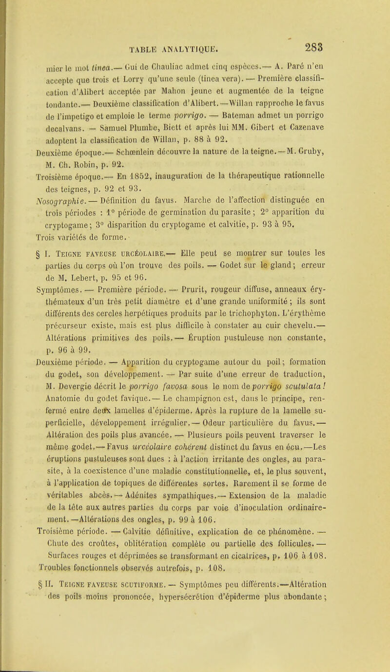 mier le mot tiuea.— Gui de Chauliac admet cinq espèces.— A. Paré n'en accepte que trois et Lorry qu'une seule (tinea vera). — Première classifi- cation d'Alibert acceptée par Malion jeune et augmentée de la teigne tondante.— Deuxième classification d'Alibert.—Willan rapproche le favus de l'impétigo et emploie le terme porrigo. — Bateman admet un porrigo decalvans. — Samuel Plumbe, Biett et après lui MM. Gibert et Cazenave adoptent la classification de Willan, p. 88 à 92. Deuxième époque.— Schœnlein découvre la nature de la teigne. —M. Gruby, M. Ch. Robin, p. 92. Troisième époque.— En 1852, inauguration de la thérapeutique rationnelle des teignes, p. 92 et 93. Xosographie.— Définition du favus. Marche de l'affection distinguée en trois périodes : 1° période de germination du parasite ; 2° apparition du cryptogame; 3° disparition du cryptogame et calvitie, p. 93 à 95. Trois variétés de forme. § I. Teigne faveose urcéolaire.— Elle peut se montrer sur toutes les parties du corps où l'on trouve des poils. — Godet sur le gland; erreur de M. Lebert, p. 95 et 96. Symptômes.— Première période. — Prurit, rougeur diffuse, anneaux éry- thémateux d'un très petit diamètre et d'une grande uniformité ; ils sont différents des cercles herpétiques produits par le trichophyton. L'érythème précurseur existe, mais est plus difficile à constater au cuir chevelu.— Altérations primitives des poils.— Éruption pustuleuse non constante, p. 96 à 99. Deuxième période. — Apparition du cryptogame autour du poil; formation du godet, son développement. — Par suite d'une erreur de traduction, M. Devergie décrit le porrigo favosa sous le nom de porrigo scutulata! Anatomie du godet favique.— Le champignon est, dans le principe, ren- fermé entre deifx lamelles d'épidémie. Après la rupture de la lamelle su- perficielle, développement irrégulier.— Odeur particulière du favus.— Altération des poils plus avancée. — Plusieurs poils peuvent traverser le môme godet.— Favus urcéolaire cohérent distinct du favus enécu.—Les éruptions pustuleuses sont dues : à l'action irritante des ongles, au para- site, à la coexistence d'une maladie constitutionnelle, et, le plus souvent, à l'application de topiques de différentes sortes. Rarement il se forme de véritables abcès. — Adénites sympathiques.— Extension de la maladie de la tête aux autres parties du corps par voie d'inoculation ordinaire- ment.—Altérations des ongles, p. 99 à 106. Troisième période.—Calvitie définitive, explication de ce phénomène.— Chute des croûtes, oblitération complète ou partielle des follicules. — Surfaces rouges et déprimées se transformant en cicatrices, p. 106 à 108. Troubles fonctionnels observés autrefois, p. 108. § II. Teigne faveuse scutiforme. — Symptômes peu différents.—Altération des poils moins prononcée, hypersécrétion d'épiderme plus abondante;