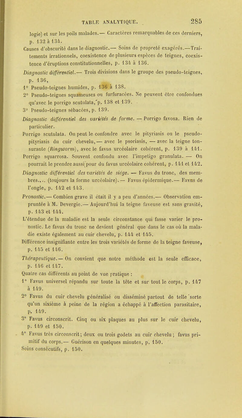 logie) et sur les poils malades.— Caractères remarquables de ces derniers, p. 132 à 134. Causes d'obscurité dans le diagnostic.— Soins de propreté exagérés.—Trai- tements irrationnels, coexistence de plusieurs espèces de teignes, coexis- tence d'éruptions constitutionnelles, p. 134 à 13C. Diagnostic différentiel.— Trois divisions dans le groupe des pseudo-teignes, p. 136, 1° Pseudo-teignes humides, p. 136 à 138. 2° Pseudo-teignes squameuses ou furfuracées. Ne peuvent être confondues qu'avec le porrigo scutulata,'p. 138 et 139. 3° Pseudo-teignes sébacées, p. 139. Diagnostic différentiel des variétés de forme. — Porrigo favosa. Rien de particulier. Porrigo scululata. On peut le confondre avec le pityriasis ou le pseudo- pityriasis du cuir chevelu,— avec le psoriasis, —avec la teigne ton- surante (Ringvûorm), avec le favus urcéolaire cohérent, p. 139 à 141. Porrigo squarrosa. Souvent confondu avec l'impétigo granulata. — On pourrait le prendre aussi pour du favus urcéolaire cohérent, p. 141 et 142. Diagnostic différentiel des variétés de siège. — Favus du tronc, des mem- bres.... (toujours la forme urcéolaire).— Favus épidermique.— Favus de l'ongle, p. 142 et 143. Pronostic.— Combien grave il était il y a peu d'années.— Observation em- pruntée à M. Devergie.— Aujourd'hui la teigne faveuse est sans gravité, p. 143 et 144. L'étendue de la maladie est la seule circonstance qui fasse varier le pro- nostic. Le favus du tronc ne devient général que dans le cas où la mala- die existe également au cuir chevelu, p. 144 et 145. Différence insignifiante entre les trois variétés de forme de la teigne faveuse, p. 145 et 146. Thérapeutique. — On convient que notre méthode est la seule efficace, p. 146 et 147. Quatre cas différents au point de vue pratique : 1° Favus universel répandu sur toute la tête et sur tout le corps, p. 147 à 149. 2° Favus du cuir chevelu généralisé ou disséminé partout de telle 'sorte qu'un sixième à peine de la région a échappé à l'affection parasitaire, p. 149. 3° Favus circonscrit. Cinq ou six plaques au plus sur le cuir chevelu, p. 149 et 150. 4 Favus très circonscrit; deux ou trois godets au cuir chevelu; favus pri- mitif du corps.— Guérison en quelques minutes, p. 150. Soins consécutifs, p. 150.