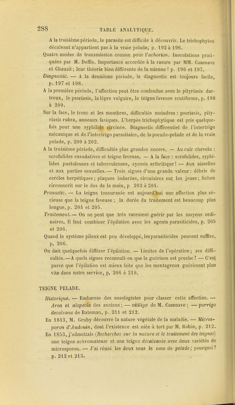 A la troisième période, le parasite est difficile à découvrir. Le trichophyton décalvant n'appartient pas à la vraie pelade, p. 192 à 196. Quatre modes de transmission comme pour l'achorion. Inoculations prati- quées par M. Defïis. Importance accordée à la rasure par MM. Cazenave et Chausit; leur théorie bien différente de la mienne ! p. 190 et 197. Diagnostic. — A la deuxième période, le diagnostic est toujours facile, p. 1.97 et 198. A la première période, l'affection peut être confondue avec le pityriasis dar- treux, le psoriasis, la lèpre vulgaire, la teigne faveuse scutiforme, p. 198 à 200. Sur la face, le tronc et les membres, difficultés moindres : psoriasis, pity- riasis rubra, anneaux faviques. L'herpès trichophytique est pris quelque- fois pour une syphilide circinée. Diagnostic différentiel de rinterlrigo mécanique et de l'intertrigo parasitaire, de la pseudo-pelade et de la vraie pelade, p. 200 à 202. A la troisième période, difficultés plus grandes encore. — Au cuir chevelu : scrofulides exsudatives et teigne faveuse. — A la face : scrofulides, syphi- lides pustuleuses et tuberculeuses, sycosis arthritique ! — Aux aisselles et aux parties sexuelles.— Trois signes d'une grande valeur: débris de cercles herpétiques; plaques indurées, circulaires sur les joues; lichen circonscrit sur le dos de la main, p 202 à 204. Pronostic. — La teigne tonsurante est aujourd'hui une affection plus sé- rieuse que la teigne faveuse ; la durée du traitement est beaucoup plus longue, p. 204 et 205. Traitement.— On ne peut que très rarement guérir par les moyens ordi- naires. Il faut combiner l'épilation avec les agents parasiticides, p. 205 et 206. Quand le système pileux est peu développé, les parasiticides peuvent suffire, p. 206. On doit quelquefois différer l'épilation. — Limites de l'opération; ses diffi- cultés.—A quels signes reconnaît-on que la guérison est proche? — C'est parce que l'épilation est mieux faite que les mentagreux guérissent plus vite dans notre service, p. 206 à 210. TEIGNE PELADE. Historique. — Embarras des nosologistes pour classer cette affection. — Ârea et alopecia des anciens; — vitiligo de M. Cazenave ; — porrigo decalvans de Bateman, p. 211 et 212. En 1843, M. Gruby découvre la nature végétale de la maladie. — Micros- poron d'Audouin, dont l'existence est niée à tort par M. Robin, p. 212. En 1853, j'admettais (Recherches sur la nature et le traitement des teignes) une teigne achromateuse et une teigne décalvanle avec deux variétés de microsporon. — J'ai réuni les deux sous le nom de pelade; pourquoi? p. 212 et 213.