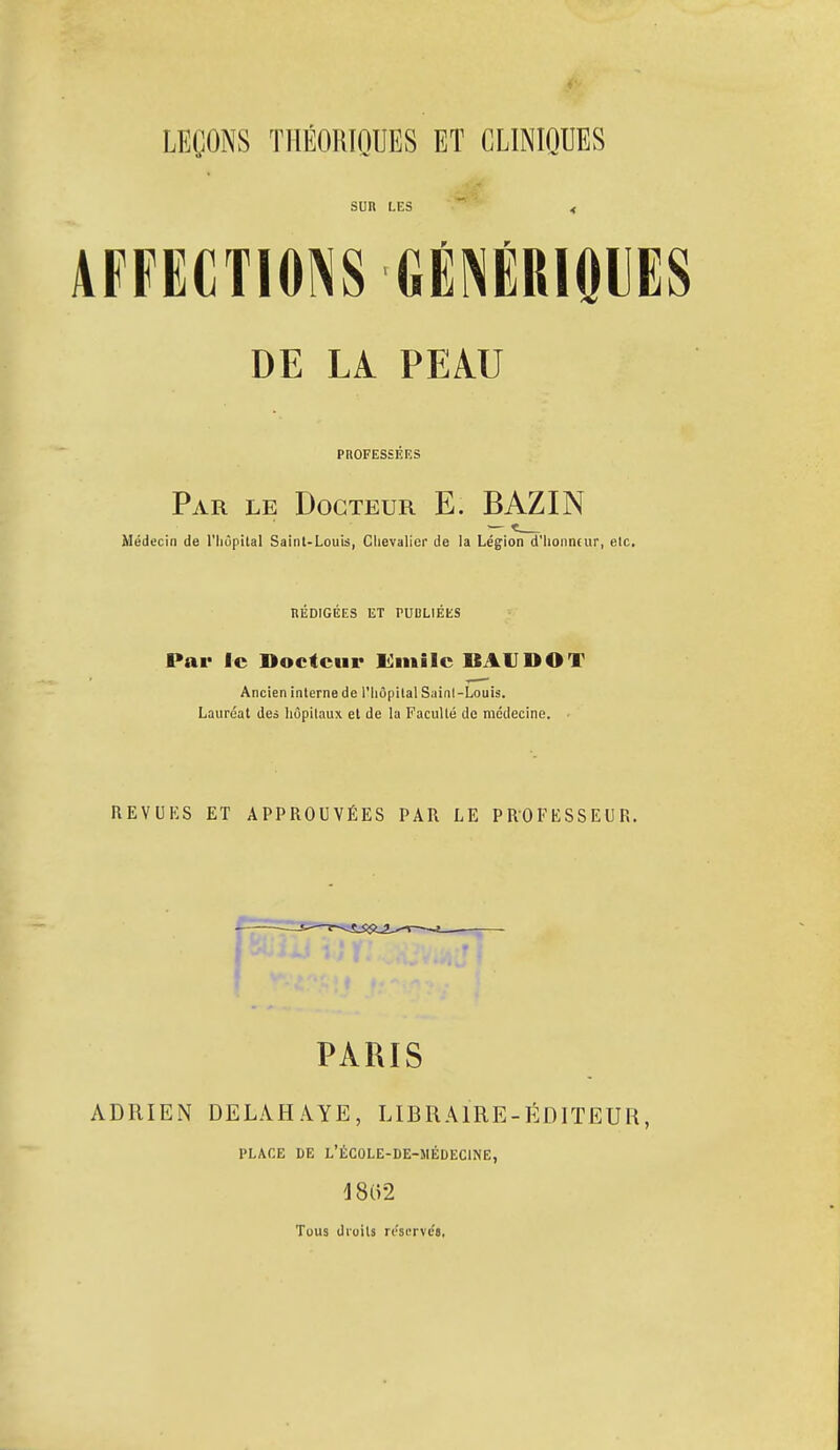 SUR LES r r AFFECTIONS GENERIQUES DE LA PEAU PROFESSEES Par le Docteur E. BAZIN Médecin de l'hôpital Saint-Louis, Chevalier de la Légion d'honneur, etc. REDIGEES ET PUBLIEES Par le Docteur limite BAUDOT Ancien interne de l'hôpital Sainl-Louis. Lauréat des hôpitaux et de la Faculté de médecine. REVUKS ET APPROUVÉES PAR LE PROFESSEUR. PARIS ADRIEN DELAH AYE, LIBRAIRE-ÉDITEUR, PLACE DE L'ÉC0LE-DE-5IÉDECINE, 18(52 Tous droits réserve'»,