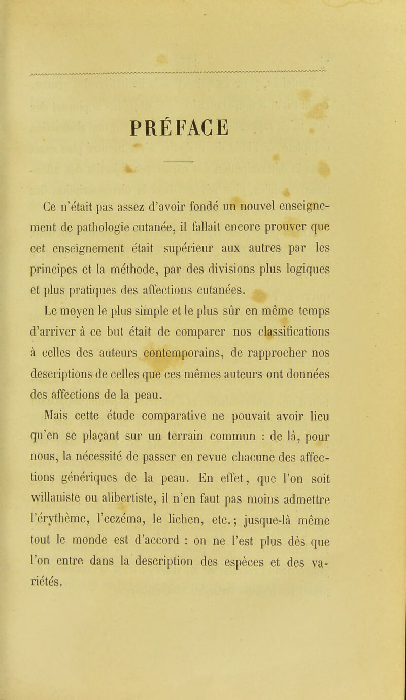 PRÉFACE Ce n'était pas assez d'avoir fondé un nouvel enseigne- ment de pathologie cutanée, il fallait encore prouver que cet enseignement était supérieur aux autres par les principes et la méthode, par des divisions plus logiques et plus pratiques des affections cutanées. Le moyen le plus simple et le plus sûr en même temps d'arriver à ce but était de comparer nos classifications à celles des auteurs contemporains, de rapprocher nos descriptions de celles que ces mêmes auteurs ont données des affections de la peau. Mais cette étude comparative ne pouvait avoir lieu qu'en se plaçant sur un terrain commun : de là, pour nous, la nécessité de passer en revue chacune des affec- tions génériques de la peau. En effet, que l'on soit willaniste ou aliberlisle, il n'en faut pas moins admettre l'érythème, l'eczéma, le lichen, etc.-, jusque-là même tout le monde est d'accord : on ne l'est plus dès que l'on entre dans la description des espèces et des va- riétés.