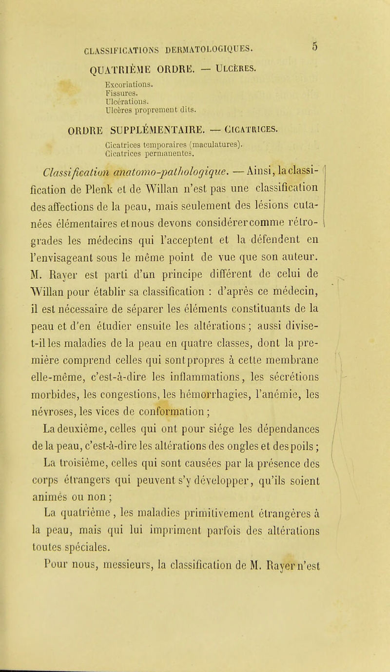 QUATRIÈME ORDRH. — Ulcères. Excoriations. Fissures. Ulcérations. Ulcères proprement dits. ORDRE SUPPLÉMENTAIRE. — CICATRICES. Cicatrices temporaires (maculatures). Cicatrices permanentes. Classification anatomo-patliologique. —Ainsi, la classi- fication de Plenk et de Willan n'est pas une classification des affections de la peau, mais seulement des lésions cuta- nées élémentaires et nous devons considérer comme rétro- grades les médecins qui l'acceptent et la défendent en l'envisageant sous le même point de vue que son auteur. M. Rayer est parti d'un principe différent de celui de Willan pour établir sa classification : d'après ce médecin, il est nécessaire de séparer les éléments constituants de la peau et d'en étudier ensuite les altérations ; aussi divise- t-illes maladies de la peau en quatre classes, dont la pre- mière comprend celles qui sont propres à cette membrane elle-même, c'est-à-dire les inflammations, les sécrétions morbides, les congestions, les hémorrhagies, l'anémie, les névroses, les vices de conformation ; La deuxième, celles qui ont pour siège les dépendances de la peau, c'est-à-dire les altérations des ongles et des poils ; La troisième, celles qui sont causées par la présence des corps étrangers qui peuvent s'y développer, qu'ils soient animés ou non ; La quatrième , les maladies primitivement étrangères à la peau, mais qui lui impriment parfois des altérations toutes spéciales. Pour nous, messieurs, la classification de M. Rayer n'est