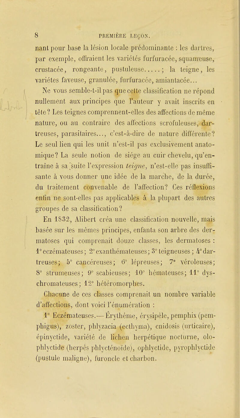 nant pour base la lésion locale prédominante : les dartres, par exemple, offraient les variétés furfuracée, squameuse, crustacée, rongeante, pustuleuse ; la teigne, les variétés faveuse, granulée, furfuracée, amiantacée... Ne vous semble-t-il pas que celle classification ne répond nullement aux principes que l'auteur y avait inscrits en têle? Les teignes comprennent-elles des affections de même nature, ou au contraire des affections scrofuleuses, dar- treuses, parasitaires..., c'est-à-dire de nature différente? Le seul lien qui les unit n'est-il pas exclusivement anato- mique? La seule notion de siège au cuir chevelu, qu'en- traîne à sa^suife l'expression teigne, n'est-elle pas insuffi- sante à vous donner une idée de la marche, de la durée, du traitement convenable de l'affection? Ces réflexions enfin ne sont-elles pas applicables à la plupart des autres groupes de sa classification? En 1S32, Alibert créa une classification nouvelle, mais basée sur les mêmes principes, enfanta son arbre des der- matoses qui comprenait douze classes, les dermatoses : 1°eczémateuses; 2°exanthémateuses; 3° teigneuses ; 4°dar- treuses; 5° cancéreuses; 6° lépreuses; 7° véroleuses; 8° strumeuses; 9° scabieuses; 10° hémateuses; 11° dys- chromateuses ; 12° hétéromorphes. Chacune de ces classes comprenait un nombre variable d'affections, dont voici l'énumération : 1° Eczémateuses.— Érythème, érysipèle, pemphix (pem- phigus), zosfcr, phlyzacia (ectbyma), enidosis (urticaire), épinyetide, variété de lichen herpétique noclurne, olo- phlyclide (herpès phlycténoïde), ophlyctide, pyrophlyclide (pustule maligne), furoncle cl charbon.