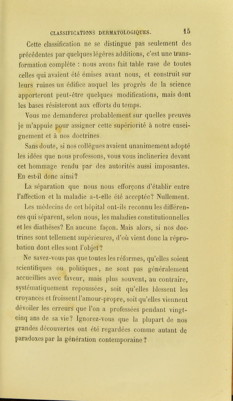 Cette classification ne se distingue pas seulement des précédentes par quelques légères additions, c'est une trans- formation complète : nous avons fait table rase de toutes celles qui avaient été émises avant nous, et construit sur leurs ruines un édifice auquel les progrès de la science apporteront peut-être quelques modifications, mais dont les bases résisteront aux efforts du temps. Vous me demanderez probablement sur quelles preuves je m'appuie pour assigner cette supériorité à notre ensei- gnement et à nos doctrines. Sans doute, si nos collègues avaient unanimement adopté les idées que nous professons, vous vous inclineriez devant cet hommage rendu par des autorités aussi imposantes. En est-il donc ainsi? La séparation que nous nous efforçons d'établir entre l'affection et la maladie a-t-elle été acceptée? Nullement. Les médecins de cet hôpital ont-ils reconnu les différen- ces qui séparent, selon nous, les maladies constitutionnelles et les diathèses? En aucune façon. Mais alors, si nos doc- trines sont tellement supérieures, d'où vient donc la répro- bation dont elles sont l'objet? Ne savez-vous pas que toutes les réformes, qu'elles soient scientifiques ou politiques, ne sont pas généralement accueillies avec faveur, mais plus souvent, au contraire, systématiquement repoussées, soit qu'elles blessent les croyances et froissent l'amour-propre, soit qu'elles viennent dévoiler les erreurs que l'on a professées pendant vingt- cinq ans de sa vie? Ignorez-vous que la plupart de nos grandes découvertes ont été regardées comme autant de paradoxes par la génération contemporaine ?