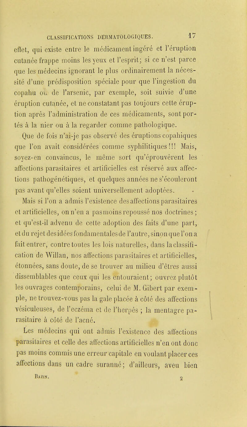 eflet, qui existe entre le médicament ingéré et l'éruption cutanée frappe moins les yeux et l'esprit; si ce n'est parce que les médecins ignorant le plus ordinairement la néces- sité d'une prédisposition spéciale pour que l'ingestion du copahu ou de l'arsenic, par exemple, soit suivie d'une éruption culanée, et ne constatant pas toujours celte érup- tion après l'administration de ces médicaments, sont por- tés à la nier ou à la regarder comme pathologique. Que de fois n'ai-je pas observé des éruptions copahiques que l'on avait considérées comme syphilitiques!!! Mais, soyez-en convaincus, le même sort qu'éprouvèrent les affections parasitaires et artificielles est réservé aux affec- tions pathogénétiques, et quelques années ne s'écouleront pas avant qu'elles soient universellement adoptées. Mais si l'on a admis l'existence des affections parasitaires et artificielles, on n'en a pas moins repoussé nos doctrines; et qu'est-il advenu de cette adoption des faits d'une part, et du rejet des idées fondamentales de l'autre, sinon que l'on a fait entrer, contretoul.es les lois naturelles, dans la classifi- cation de Willan, nos affections parasitaires et artificielles, étonnées, sans doute, de se trouver au milieu d'êtres aussi dissemblables que ceux qui les entouraient; ouvrez plutôt les ouvrages contemporains, celui de M. Gibert par exem- ple, ne trouvez-vous pas la gale placée à côté des affections vésiculeuses, de l'eczéma et de l'herpès ; la menlagre pa- rasitaire à côté de l'acné. Les médecins qui ont admis l'existence des affections parasilaires et celle des affections artificielles n'en ont donc pas moins commis une erreur capitale en voulant placer ces affections dans un cadre suranné; d'ailleurs, aveu bien Bazin. o