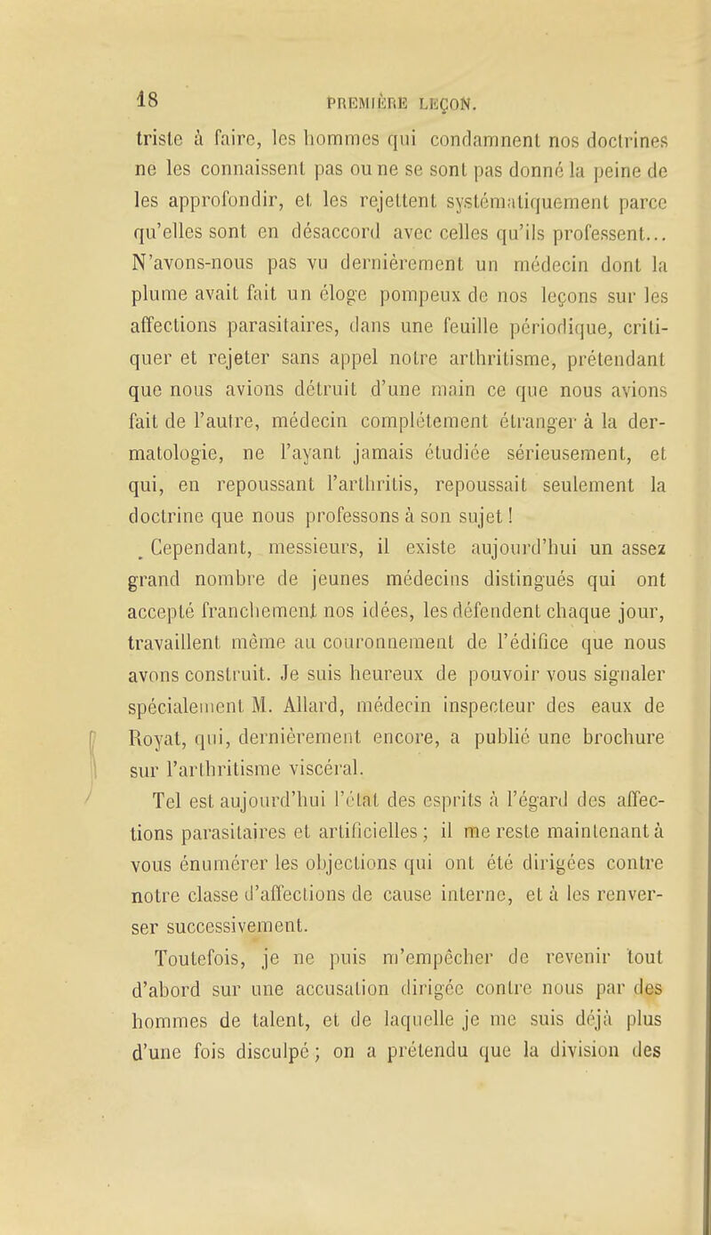 triste à faire, les hommes qui condamnent nos doctrines ne les connaissent pas ou ne se sont pas donné la peine de les approfondir, et les rejettent systématiquement parce qu'elles sont en désaccord avec celles qu'ils professent... N'avons-nous pas vu dernièrement un médecin dont la plume avait fait un éloge pompeux de nos leçons sur les affections parasitaires, dans une feuille périodique, criti- quer et rejeter sans appel notre arthritisme, prétendant que nous avions détruit d'une main ce que nous avions fait de l'autre, médecin complètement étranger à la der- matologie, ne l'ayant jamais étudiée sérieusement, et qui, en repoussant l'arthritis, repoussait seulement la doctrine que nous professons à son sujet ! , Cependant, messieurs, il existe aujourd'hui un assez grand nombre de jeunes médecins distingués qui ont accepté franchement nos idées, les défendent chaque jour, travaillent même au couronnement de l'édifice que nous avons construit. Je suis heureux de pouvoir vous signaler spécialement M. Allard, médecin inspecteur des eaux de Royat, qui, dernièrement encore, a publié une brochure sur rarthritisme viscéral. Tel est aujourd'hui l'étal des esprits à l'égard des affec- tions parasitaires et artificielles ; il me reste maintenant à vous énumérer les objeclions qui ont été dirigées contre notre classe d'affections de cause interne, et à les renver- ser successivement. Toutefois, je ne puis m'empôcher de revenir tout d'abord sur une accusation dirigée contre nous par des hommes de talent, et de laquelle je me suis déjà plus d'une fois disculpé ; on a prétendu que la division des