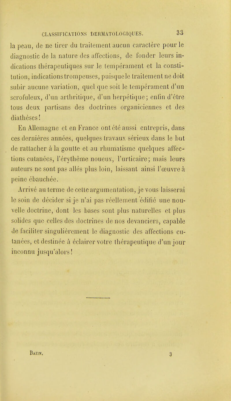 la peau, de ne tirer du traitement aucun caractère pour le diagnostic de la nature des affections, de foncier leurs in- dications thérapeutiques sur le tempérament et la consti- tution, indications trompeuses, puisquele traitement ne doit subir aucune variation, quel que soil le tempérament d'un scrofuleux, d'un arthritique, d'un herpétique ; enfin d'être tous deux partisans des doctrines organiciennes et des diathèses! En Allemagne et en France ont été aussi entrepris, dans ces dernières années, quelques travaux sérieux dans le but de rattacher à la goutte et au rhumatisme quelques affec- tions cutanées, l'érythème noueux, l'urticaire; mais leurs auteurs ne sont pas allés plus loin, laissant ainsi l'œuvre à peine ébauchée. Arrivé au terme de celte argumentation, je vous laisserai le soin de décider si je n'ai pas réellement édifié une nou- velle doctrine, dont les bases sont plus naturelles et plus solides que celles des doctrines de nos devanciers, capable de faciliter singulièrement le diagnostic des affections cu- tanées, et destinée à éclairer votre thérapeutique d'un jour inconnu jusqu'alors ! Bazin. 3