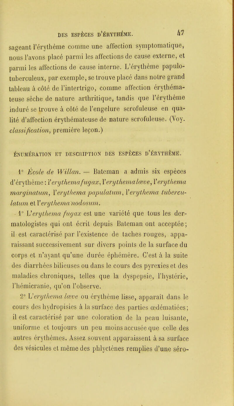 DES ESPÈCES D'ÉRYTHÉME. kl sageant l'érythème comme une affection symptomatique, nous l'avons placé parmi les affections de cause externe, et parmi les affections de cause interne. L'érythème papulo- tuberculeux, par exemple, se trouve placé dans notre grand tableau à côté de l'intertrigo, comme affection érythéma- teuse sèche de nature arthritique, tandis que l'érythème induré se trouve à côté de l'engelure scrofuleuse en qua- lité d'affection érythémateuse de nature scrofuleuse. (Voy. classification, première leçon.) ÉNUMÉRATION ET DESCRIPTION DES ESPÈCES D'ÉRYTHÉME. 1° École de Willan. — Bateman a admis six espèces d'érythème : Yerythemafugax, Yerythemalœve, Yerythema marginatum, Yerythema papulatum, Yerythema tubercu- latum et Y'erythema nodosum. 1° Verythema fugax est une variété que tous les der- matologistes qui ont écrit depuis Bateman ont acceptée; il est caractérisé par l'existence de taches rouges, appa- raissant successivement sur divers points de la surface du corps et n'ayant qu'une durée éphémère. C'est à la suite des diarrhées bilieuses ou dans le cours des pyrexies et des maladies chroniques, telles que la dyspepsie, l'hystérie, l'hémicranie, qu'on l'observe. 2° Verythema lœve ou érythème lisse, apparaît dans le cours des hydropisies à la surface des parties œdématiées; il est caractérisé par une coloration de la peau luisante, uniforme et toujours un peu moins accusée que celle des autres érythèmes. Assez souvent apparaissent à sa surface des vésicules et même des phlyctènes remplies d'une séro-