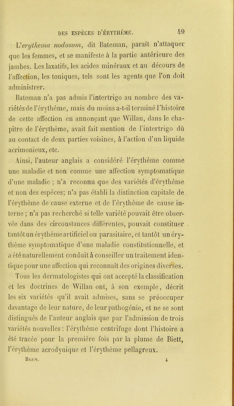 Verythema nodosum, dit Bateman, paraît n'attaquer que les femmes, et se manifeste à la partie antérieure des jambes. Les laxatifs, les acides minéraux et au décours de l'affection, les toniques, tels sont les agents que l'on doit administrer. Bateman n'a pas admis l'intertrigo au nombre des va- riétésde l'érythème, mais du moins a-t-il terminé l'histoire de cette affection en annonçant que Willan, dans le cha- pitre de l'érythème, avait fait mention de l'intertrigo dû au contact de deux parties voisines, à l'action d'un liquide acrimonieux, etc. Ainsi, l'auteur anglais a considéré l'érythème comme une maladie et non comme une affection symptomatique d'une maladie ; n'a reconnu que des variétés d'érythème et non des espèces; n'a pas établi la distinction capitale de. l'érythème de cause externe et de l'érythème de cause in- terne ; n'a pas recherché si telle variété pouvait être obser- vée dans des circonstances différentes, pouvait constituer tantôt un éry thème artificiel ou parasitaire, et tantôt unéry- thème symptomatique d'une maladie constitutionnelle, et a été naturellement conduit à conseiller un traitement iden- tique pour une affection qui reconnaît des origines diverses. Tous les dermalologistes qui ont accepté la classification et les doctrines de Willan ont, à son exemple, décrit les six variétés qu'il avait admises, sans se préoccuper davantage de leur nature, de leur pathogénie, et ne se sont distingués de l'auteur anglais que par l'admission de trois variétés nouvelles : l'érythème centrifuge dont l'histoire a été tracée pour la première fois par la plume de Biett, l'érythème acrodynique et l'érythème pellagreux. Bazin, .1