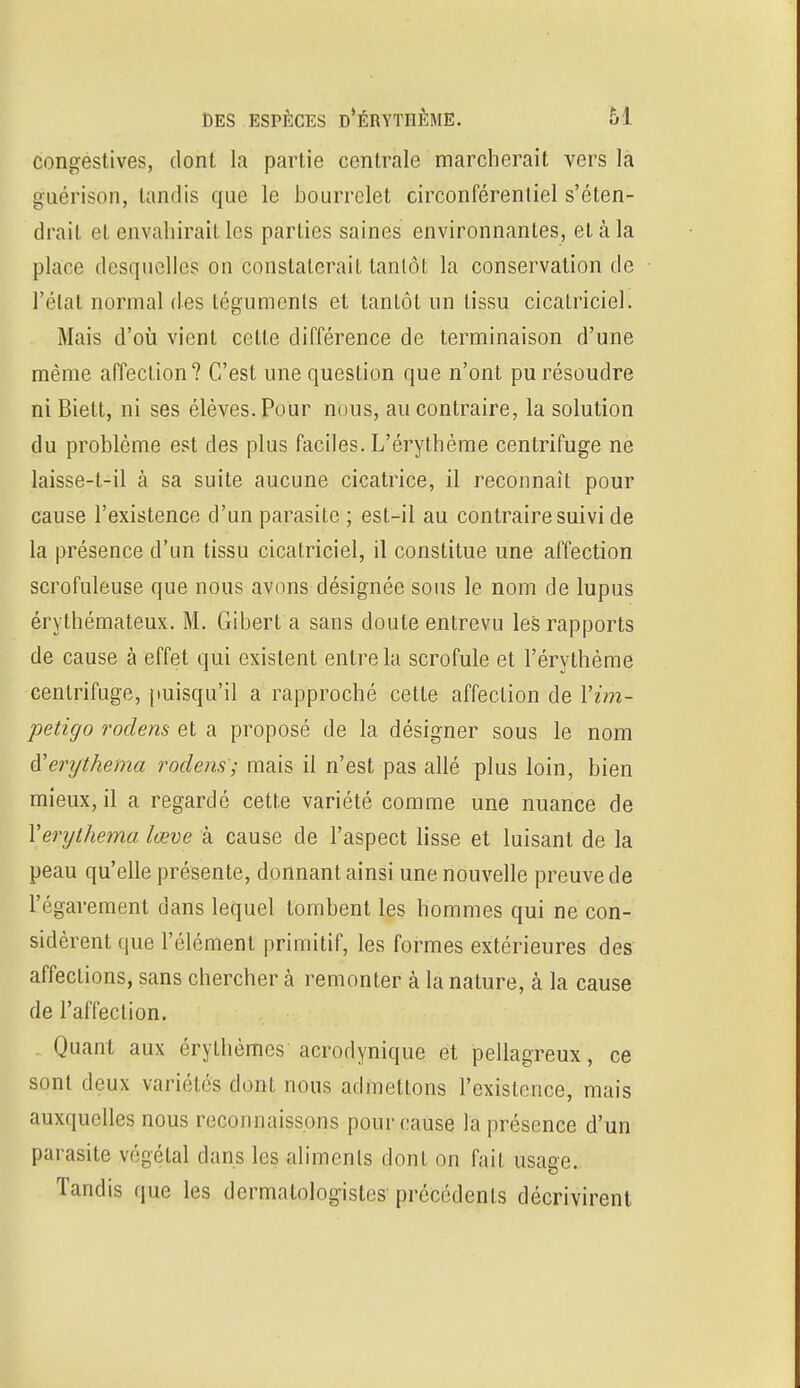 congestives, dont la partie centrale marcherait vers la guérison, tandis que le bourrelet circonférentiel s'éten- drait et envahirait les parties saines environnantes, et à la place desquelles on constaterait tanlôt la conservation de l'état normal des téguments et tanlôt un tissu cicatriciel. Mais d'où vient cette différence de terminaison d'une même affection? C'est une question que n'ont pu résoudre ni Biett, ni ses élèves. Pour nous, au contraire, la solution du problème est des plus faciles. L'érythème centrifuge ne laisse-t-il à sa suite aucune cicatrice, il reconnaît pour cause l'existence d'un parasite ; est-il au contraire suivi de la présence d'un tissu cicatriciel, il constitue une affection scrofuleuse que nous avons désignée sous le nom de lupus érythémateux. M. Gibert a sans doute entrevu les rapports de cause à effet qui existent entre la scrofule et l'érythème centrifuge, puisqu'il a rapproché cette affection de Vim- petigo rodens et a proposé de la désigner sous le nom iïerijthema rodens; mais il n'est pas allé plus loin, bien mieux, il a regardé cette variété comme une nuance de Yerythema lœve à cause de l'aspect lisse et luisant de la peau qu'elle présente, donnant ainsi une nouvelle preuve de l'égarement dans lequel tombent les hommes qui ne con- sidèrent que l'élément primitif, les formes extérieures des affections, sans chercher à remonter à la nature, à la cause de l'affection. Quant aux érylhèmcs acrodynique et pellagreux, ce sont deux variétés dont nous admettons l'existence, mais auxquelles nous reconnaissons pour cause la présence d'un parasite végétal dans les aliments dont on fait usage. Tandis que les dermatologistes précédents décrivirent