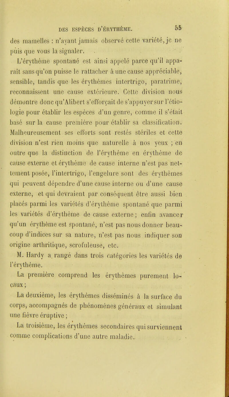 des mamelles : n'ayant jamais observé cetle variété, je ne puis que vous la signaler. L'érythème spontané est ainsi appelé parce qu'il appa- raît sans qu'on puisse le rattacher à une cause appréciable, sensible, tandis que les érylhèmes intertrigo, paralrime, reconnaissent une cause extérieure. Cette division nous démontre donc qu'Alibert s'efforçait de s'appuyer sur l'étio- logie pour établir les espèces d'un genre, comme il s'était basé sur la cause première pour établir sa classification. Malheureusement ses efforts sont restés stériles et cette division n'est rien moins que naturelle à nos yeux ; en outre que la distinction de l'érythème en érythème de cause externe et érythème de cause interne n'est pas net- tement posée, l'intertrigo, l'engelure sont des érythèmes qui peuvent dépendre d'une cause interne ou d'une cause externe, et qui devraient par conséquent être aussi bien placés parmi les variétés d'érythème spontané que parmi les variétés d'érythème de cause externe; enfin avancer qu'un érythème est spontané, n'est pas nous donner beau- coup d'indices sur sa nature, n'est pas nous indiquer son origine arthritique, scrofuleuse, etc. M. Hardy a. rangé dans trois catégories les variétés de l'érythème. La première comprend les érythèmes purement lo- caux ; La deuxième, les érylhèmes disséminés à la surface du corps, accompagnés de phénomènes généraux et simulant une fièvre éruptive ; La troisième, les érythèmes secondaires qui surviennent comme complications d'une autre maladie.