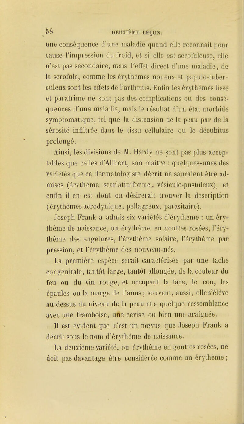 une conséquence d'une maladie quand elle reconnaît pour cause l'impression du froid, et si elle est scrofuleuse, elle n'est pas secondaire, mais l'effet direct d'une maladie, de la scrofule, comme les érythèmes noueux et papulo-tuber- culeux sont les effets de l'arthiitis. Enfin les érythèmes lisse et paratrime ne sont pas des complications ou des consé- quences d'une maladie, mais le résultat d'un état morbide symptomatique, tel que la distension de la peau par de la sérosité infiltrée dans le tissu cellulaire ou le décubilus prolongé. Ainsi, les divisions de M. Hardy ne sont pas plus accep- tables que celles d'Alibert, son maître : quelques-unes des variétés que ce dermatologiste décrit ne sauraient être ad- mises (érythème scarlatiniforme, vésiculo-pustuleux), et enfin il en est dont on désirerait trouver la description (érythèmesacrodynique, pellagreux, parasitaire). Joseph Frank a admis six variétés d'érythème : un éry- thème de naissance, un érythème en gouttes rosées, l'éry- thème des engelures, l'érythème solaire, l'érythème par pression, et l'érythème des nouveau-nés. La première espèce serait caractérisée par une tache congénitale, tantôt large, tantôt allongée, de la couleur du feu ou du vin rouge, et occupant la face, le cou, les épaules ou la marge de l'anus; souvent, aussi, elle s'élève au-dessus du niveau de la peau et a quelque ressemblance avec une framboise, une cerise ou bien une araignée. Il est évident que c'est un nœvus que Joseph Frank a décrit sous le nom d'érythème de naissance. La deuxième variété, ou érythème en gouttes rosées, ne doit pas davantage être considérée comme un érythème ;