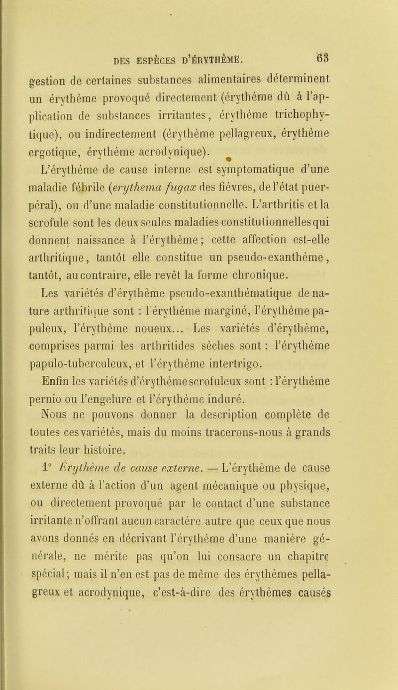 gestion de certaines substances alimentaires déterminent un érythème provoqué directement (érythème dû à l'ap- plication de substances irritantes, érythème trichophy- tique), ou indirectement (érythème pellagreux, érythème ergotique, érythème acrodynique). L'érythème de cause interne est symptomatique d'une maladie fébrile (erythema fugax des fièvres, de l'état puer- péral), ou d'une maladie constitutionnelle. L'arthrilis et la scrofule sont les deux seules maladies constitutionnellesqui donnent naissance à l'érythème ; cette affection est-elle arthritique, tantôt elle constitue un pseudo-exanthème, tantôt, au contraire, elle revêt la forme chronique. Les variétés d'érylhème pseudo-exanthématique de na- ture arthritique sont : 1 érythème marginé, l'érythème pa- puleux, l'érythème noueux... Les variétés d'érythème, comprises parmi les arthrilides sèches sont : l'érythème papulo-tuberculeux, et l'érythème intertrigo. Enfin les variétés d'érythème scrofuleux sont : l'érythème pernio ou l'engelure et l'érythème induré. Nous ne pouvons donner la description complète de toutes ces variétés, mais du moins tracerons-nous à grands traits leur histoire. 1° Erythème de cause externe. — L'érythème de cause externe dû à l'action d'un agent mécanique ou physique, ou directement provoqué par le contact d'une substance irritante n'offrant aucun caractère autre que ceux que nous avons donnés en décrivant l'érythème d'une manière gé- nérale, ne mérite pas qu'on lui consacre un chapitre spécial; mais il n'en est pas de même des érythèmes pella- greux et acrodynique, c'est-à-dire des érythèmes causés