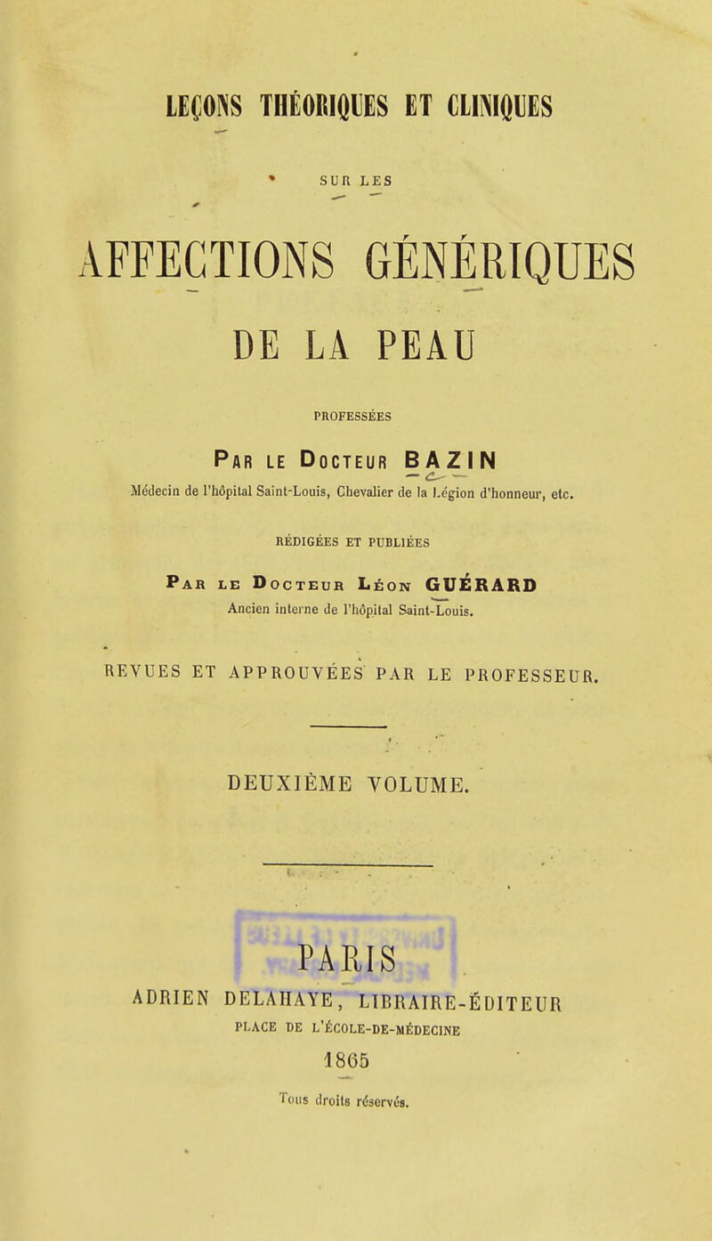 LEÇONS THÉORIQUES ET CLINIQUES » SUR LES r r AFFECTIONS GENERIQUES DE LA PEAU PROFESSEES Par le Docteur BAZIN Médecin de l'hôpital Saint-Louis, Chevalier de la Légion d'honneur, etc. REDIGEES ET PUBLIÉES Par le Docteur Léon GUÉRARD Ancien interne de l'hôpital Saint-Louis. REVUES ET APPROUVÉES PAR LE PROFESSEUR. DEUXIÈME VOLUME. PARIS ADRIEN DELAHAYE, LIBRAIRE-ÉDITEUR PLACE DE L'ÉCOLE-DE-MÉDECINE 1865 Tous droits réservés.