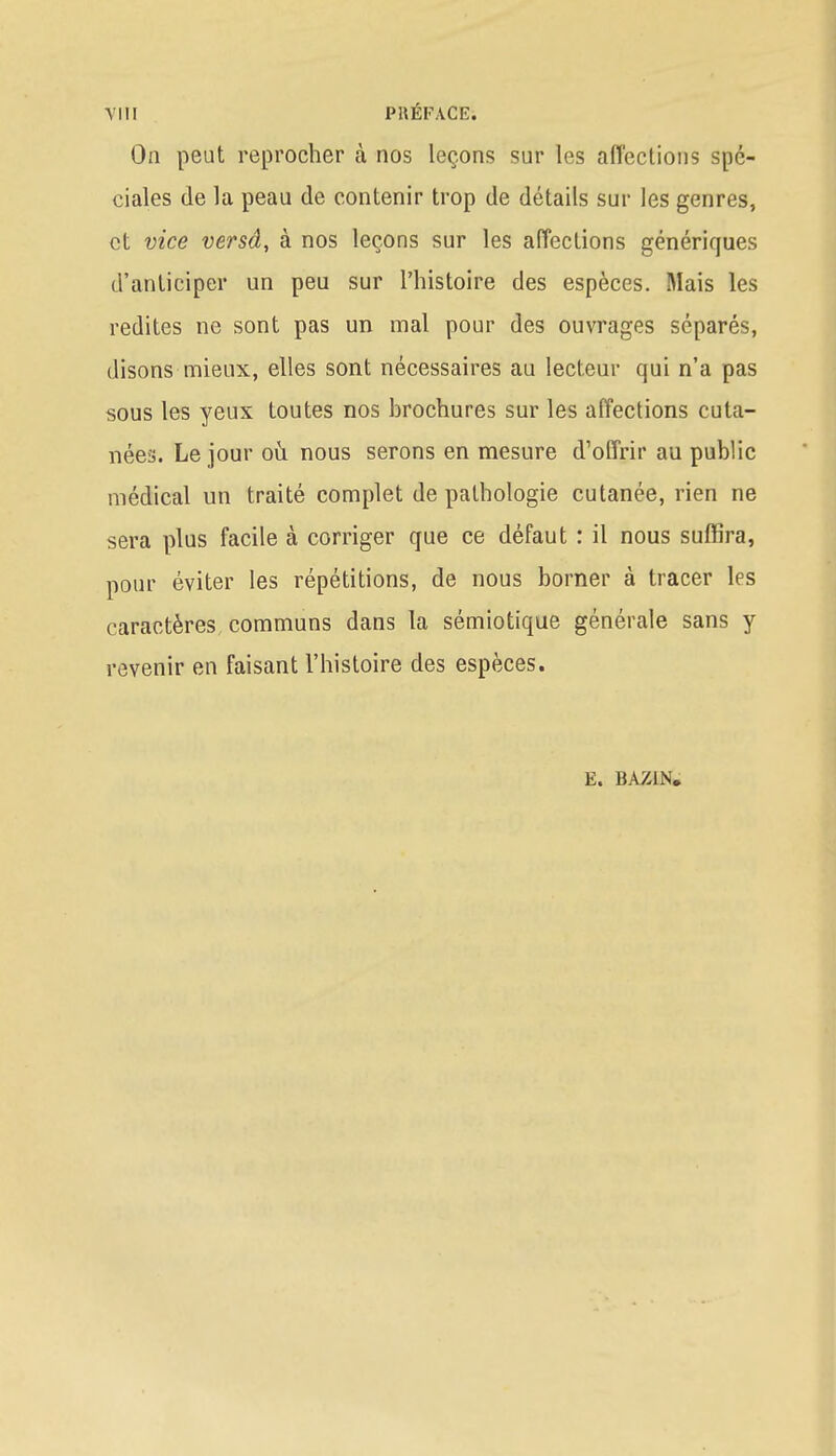 On peut reprocher à nos leçons sur les affections spé- ciales de la peau de contenir trop de détails sur les genres, et vice versâ, à nos leçons sur les affections génériques d'anticiper un peu sur l'histoire des espèces. Mais les redites ne sont pas un mal pour des ouvrages séparés, disons mieux, elles sont nécessaires au lecteur qui n'a pas sous les yeux toutes nos hrochures sur les affections cuta- nées. Le jour où nous serons en mesure d'offrir au public médical un traité complet de pathologie cutanée, rien ne sera plus facile à corriger que ce défaut : il nous suffira, pour éviter les répétitions, de nous borner à tracer les caractères communs dans la sémiotique générale sans y revenir en faisant l'histoire des espèces. E. BAZIN*