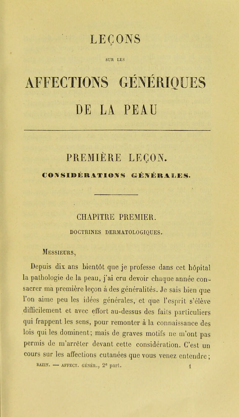 LEÇONS SUR LES AFFECTIONS GÉNÉRIQUES DE LA PEAU PREMIÈRE LEÇON. CONSIDÉRATIONS GÉNÉRALES. CHAPITRE PREMIER. doctrines dermatologiques. Messieurs, Depuis dix ans bientôt que je professe dans cet hôpital la pathologie de la peau, j'ai cru devoir chaque année con- sacrer ma première leçon à des généralités. Je sais bien que l'on aime peu les idées générales, et que l'esprit s'élève difficilement et avec effort au-dessus des fails particuliers qui frappent les sens, pour remonter à la connaissance des lois qui les dominent; mais de graves motifs ne m'ont pas permis de m'arrêler devant cette considération. C'est un cours sur les affections cutanées que vous venez entendre;