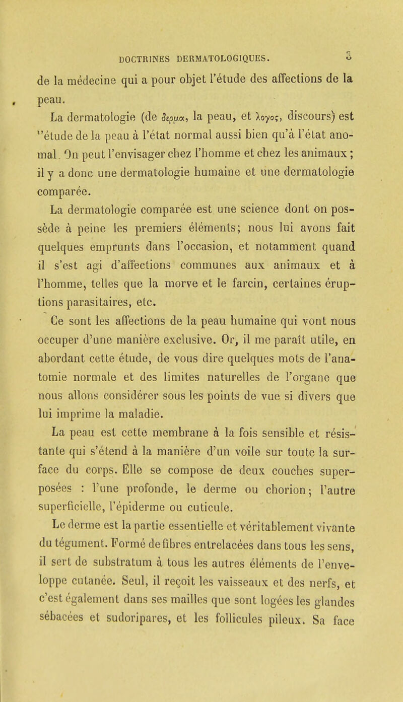 de la médecine qui a pour objet l'étude des affections de la peau. La dermatologie (de Stppa, la peau, et Xoyoç, discours) est étude de la peau à l'état normal aussi bien qu'à l'état ano- mal. On peut l'envisager chez l'homme et chez les animaux ; il y a donc une dermatologie humaine et une dermatologie comparée. La dermatologie comparée est une science dont on pos- sède à peine les premiers éléments; nous lui avons fait quelques emprunts dans l'occasion, et notamment quand il s'est agi d'affections communes aux animaux et à l'homme, telles que la morve et le farcin, certaines érup- tions parasitaires, etc. Ce sont les affections de la peau humaine qui vont nous occuper d'une manière exclusive. Or, il me paraît utile, en abordant cette étude, de vous dire quelques mots de l'ana- tomie normale et des limites naturelles de l'organe que nous allons considérer sous les points de vue si divers que lui imprime la maladie. La peau est cette membrane à la fois sensible et résis- tante qui s'étend à la manière d'un voile sur toute la sur- face du corps. Elle se compose de deux couches super- posées : l'une profonde, le derme ou chorion; l'autre superficielle, l'épiderme ou cuticule. Le derme est la partie essentielle et véritablement vivante du tégument. Formé de fibres entrelacées dans tous les sens, il sert de substratum à tous les autres éléments de l'enve- loppe cutanée. Seul, il reçoit les vaisseaux et des nerfs, et c'est également dans ses mailles que sont logées les glandes sébacées et sudoripares, et les follicules pileux. Sa face