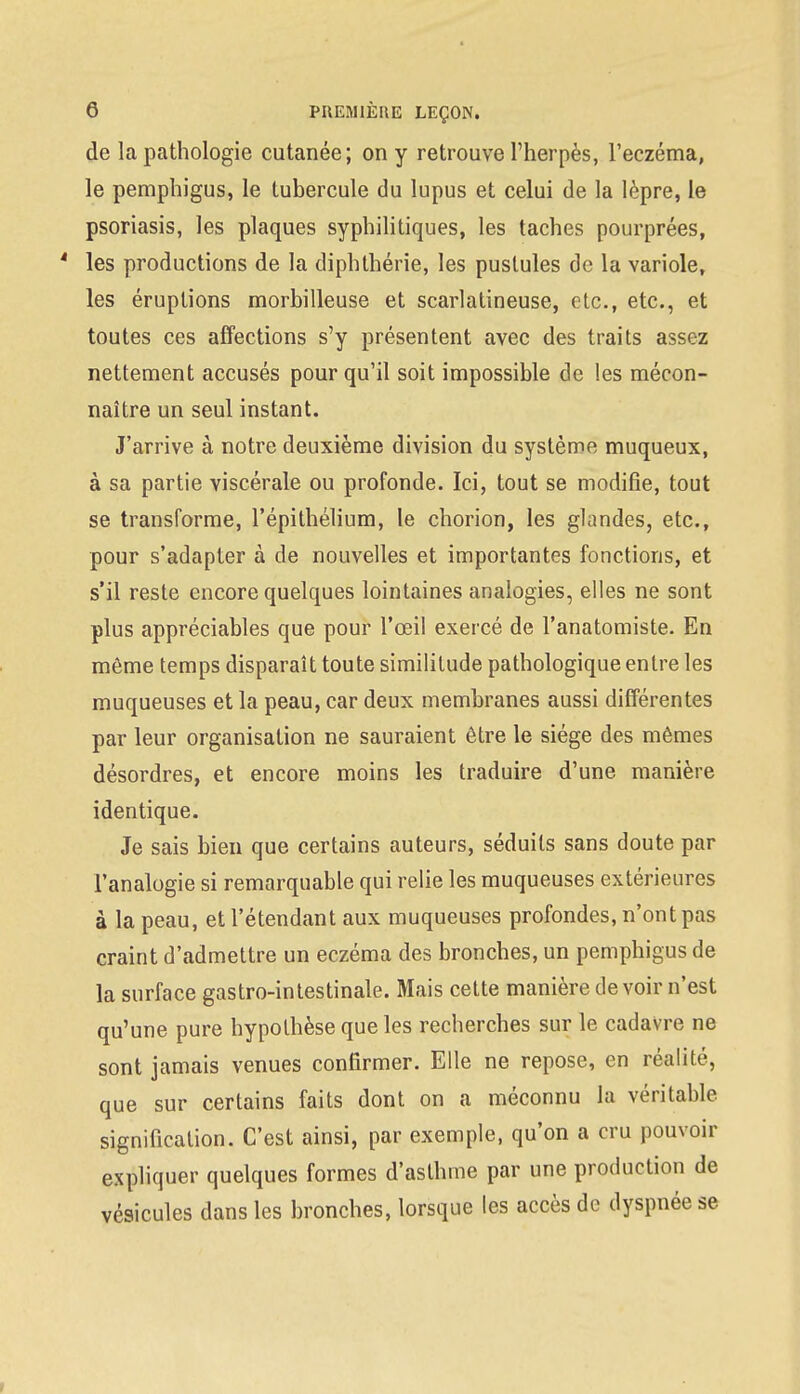 de la pathologie cutanée; on y retrouve l'herpès, l'eczéma, le pemphigus, le tubercule du lupus et celui de la lèpre, le psoriasis, les plaques syphilitiques, les taches pourprées, 4 les productions de la diphthérie, les pustules de la variole, les éruptions morbilleuse et scarlatineuse, etc., etc., et toutes ces affections s'y présentent avec des traits assez nettement accusés pour qu'il soit impossible de les mécon- naître un seul instant. J'arrive à notre deuxième division du système muqueux, à sa partie viscérale ou profonde. Ici, tout se modifie, tout se transforme, l'épithélium, le chorion, les glandes, etc., pour s'adapter à de nouvelles et importantes fonctions, et s'il reste encore quelques lointaines analogies, elles ne sont plus appréciables que pour l'œil exercé de l'anatomiste. En même temps disparaît toute similitude pathologique entre les muqueuses et la peau, car deux membranes aussi différentes par leur organisation ne sauraient être le siège des mêmes désordres, et encore moins les traduire d'une manière identique. Je sais bien que certains auteurs, séduits sans doute par l'analogie si remarquable qui relie les muqueuses extérieures à la peau, et l'étendant aux muqueuses profondes, n'ont pas craint d'admettre un eczéma des bronches, un pemphigus de la surface gastro-intestinale. Mais cette manière de voir n'est qu'une pure hypothèse que les recherches sur le cadavre ne sont jamais venues confirmer. Elle ne repose, en réalité, que sur certains faits dont on a méconnu la véritable, signification. C'est ainsi, par exemple, qu'on a cru pouvoir expliquer quelques formes d'asthme par une production de vésicules dans les bronches, lorsque les accès de dyspnée se