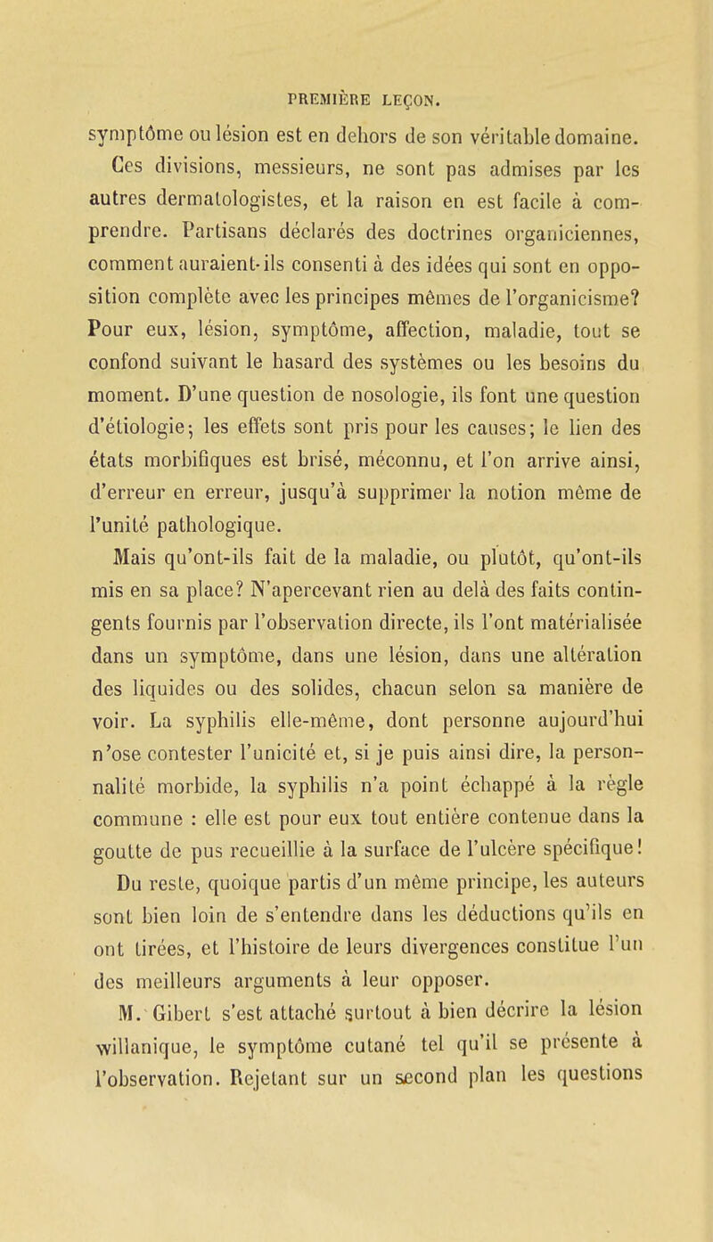 symptôme ou lésion est en dehors de son véritable domaine. Ces divisions, messieurs, ne sont pas admises par les autres dermalologistes, et la raison en est facile à com- prendre. Partisans déclarés des doctrines organiciennes, comment auraient-ils consenti à des idées qui sont en oppo- sition complète avec les principes mêmes de l'organicisme? Pour eux, lésion, symptôme, affection, maladie, tout se confond suivant le hasard des systèmes ou les besoins du moment. D'une question de nosologie, ils font une question d'étiologie; les effets sont pris pour les causes; le lien des états morbifiques est brisé, méconnu, et l'on arrive ainsi, d'erreur en erreur, jusqu'à supprimer la notion même de l'unité pathologique. Mais qu'ont-ils fait de la maladie, ou plutôt, qu'ont-ils mis en sa place? N'apercevant rien au delà des faits contin- gents fournis par l'observation directe, ils l'ont matérialisée dans un symptôme, dans une lésion, dans une altération des liquides ou des solides, chacun selon sa manière de voir. La syphilis elle-même, dont personne aujourd'hui n'ose contester l'unicité et, si je puis ainsi dire, la person- nalité morbide, la syphilis n'a point échappé à la règle commune : elle est pour eux tout entière contenue dans la goutte de pus recueillie à la surface de l'ulcère spécifique! Du reste, quoique partis d'un même principe, les auteurs sont bien loin de s'entendre dans les déductions qu'ils en ont tirées, et l'histoire de leurs divergences constitue l'un des meilleurs arguments à leur opposer. M/Gibert s'est attaché surtout à bien décrire la lésion willanique, le symptôme cutané tel qu'il se présente à l'observation. Rejetant sur un second plan les questions