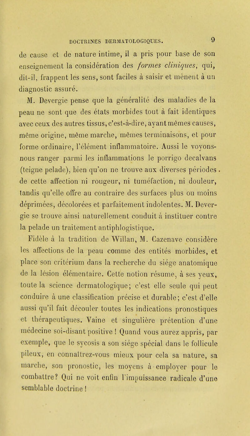 de cause et de nature intime, il a pris pour base de son enseignement la considération des formes cliniques, qui, dit-il, frappent les sens, sont faciles à saisir et mènent à un diagnostic assuré. M. Devergie pense que la généralité des maladies de la peau ne sont que des états morbides tout à fait identiques avec ceux des autres tissus, c'est-à-dire, ayant mêmes causes, même origine, même marche, mêmes terminaisons, et pour forme ordinaire, l'élément inflammatoire. Aussi le voyons- nous ranger parmi les inflammations le porrigo decalvans (teigne pelade), Lien qu'on ne trouve aux diverses périodes . de cette affection ni rougeur, ni tuméfaction, ni douleur, tandis qu'elle offre au contraire des surfaces plus ou moins déprimées, décolorées et parfaitement indolentes. M. Dever- gie se trouve ainsi naturellement conduit à instituer contre la pelade un traitement antipblogistique. Fidèle à la tradition de Willan, M. Cazenave considère les. affections de la peau comme des entités morbides, et place son critérium dans la recherche du siège anatomique de la lésion élémentaire. Cette notion résume, à ses yeux, toute la science dermatologique; c'est elle seule qui peut conduire à une classification précise et durable; c'est d'elle aussi qu'il fait découler toutes les indications pronostiques et thérapeutiques. Vaine et singulière prétention d'une médecine soi-disant positive ! Quand vous aurez appris, par exemple, que le sycosis a son siège spécial dans le follicule pileux, en connaîtrez-vous mieux pour cela sa nature, sa marche, son pronostic, les moyens à employer pour le combattre? Qui ne voit enfin l'impuissance radicale d'une semblable doctrine !