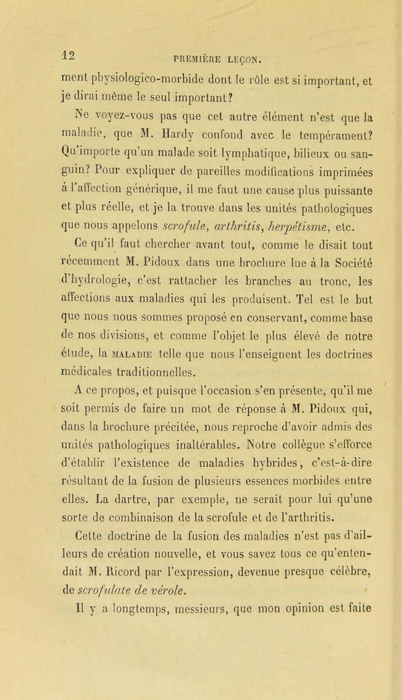 menl physiologico-morbide dont le rôle est si important, et je dirai même le seul important? Ne voyez-vous pas que cet autre élément n'est que la maladie, que M. Hardy confond avec le tempérament? Qu'importe qu'un malade soit lymphatique, bilieux ou san- guin? Pour expliquer de pareilles modifications imprimées à l'affection générique, il me faut une cause plus puissante et plus réelle, et je la trouve dans les unités pathologiques que nous appelons scrofule, arthritis, herpéîisme, etc. Ce qu'il faut chercher avant tout, comme le disait tout récemment M. Pidoux dans une brochure lue à la Société d'hydrologie, c'est rattacher les branches au tronc, les affections aux maladies qui les produisent. Tel est le but que nous nous sommes proposé en conservant, comme base de nos divisions, et comme l'objet le plus élevé de notre élude, la maladie telle que nous l'enseignent les doctrines médicales traditionnelles. A ce propos, et puisque l'occasion s'en présente, qu'il me soit permis de faire un mot de réponse à M. Pidoux qui, dans la brochure précitée, nous reproche d'avoir admis des unités pathologiques inaltérables. Notre collègue s'efforce d'établir l'existence de maladies hybrides, c'est-à-dire résultant de la fusion de plusieurs essences morbides entre elles. La dartre, par exemple, ne serait pour lui qu'une sorte de combinaison de la scrofule et de l'arthritis. Cette doctrine de la fusion des maladies n'est pas d'ail- leurs de création nouvelle, et vous savez tous ce qu'enten- dait M. Ricord par l'expression, devenue presque célèbre, de scrofulate de vérole. Il y a longtemps, messieurs, que mon opinion est faite