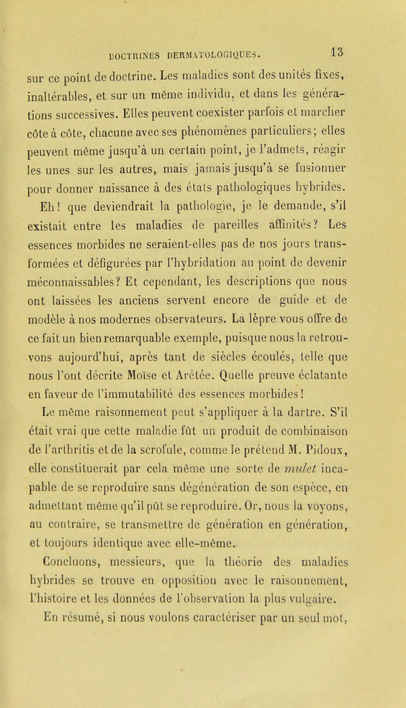 sur ce point de doctrine. Les maladies sont désunîtes fixes, inaltérables, et sur un môme individu, et dans les généra- tions successives. Elles peuvent coexister parfois et marcher côte à côte, chacune avec ses phénomènes particuliers; elles peuvent même jusqu'à un certain point, je l'admets, réagir les unes sur les autres, mais jamais jusqu'à se fusionner pour donner naissance à des étals pathologiques hybrides. Eh! que deviendrait la pathologie, je le demande, s'il existait entre les maladies de pareilles affinités? Les essences morbides ne seraient-elles pas de nos jours trans- formées et défigurées par l'hybridation au point de devenir méconnaissables? Et cependant, les descriptions que nous ont laissées les anciens servent encore de guide et de modèle à nos modernes observateurs. La lèpre vous offre de ce fait un bien remarquable exemple, puisque nous la retrou- vons aujourd'hui, après tant de siècles écoulés, telle que nous l'ont décrite Moïse et Arétée. Quelle preuve éclatante en faveur de l'immutabilité des essences morbides! Le même raisonnement peut s'appliquer à la dartre. S'il était vrai que cette maladie fût un produit de combinaison de l'arthritis et de la scrofule, comme le prétend M. Pidoux, elle constituerait par cela même une sorte de mulet inca- pable de se reproduire sans dégéncration de son espèce, en admettant même qu'il pût se reproduire. Or, nous la voyons, au contraire, se transmettre de génération en génération, et toujours identique avec elle-même. Concluons, messieurs, que la théorie des maladies hybrides se trouve en opposition avec le raisonnement, l'histoire et, les données de l'observation la plus vulgaire. En résumé, si nous voulons caractériser par un seul mot,