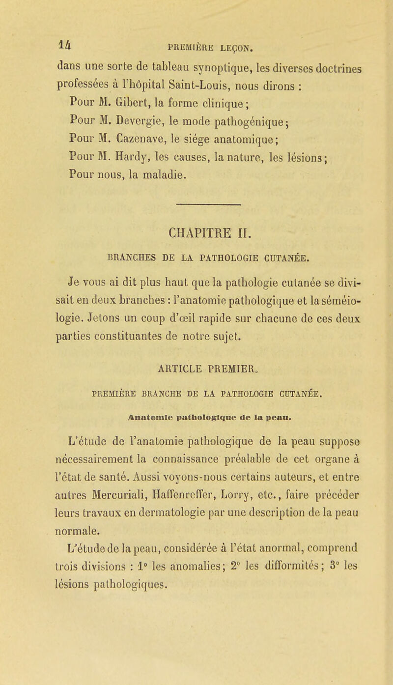 dans une sorte de tableau synoptique, les diverses doctrines professées à l'hôpital Saint-Louis, nous dirons : Pour M. Gibert, la forme clinique ; Pour M. Devergie, le mode pathogénique; Pour M. Cazenave, le siège anatomique; Pour M. Hardy, les causes, la nature, les lésions; Pour nous, la maladie. CHAPITRE II. BRANCHES DE LA PATHOLOGIE CUTANÉE. Je vous ai dit plus haut que la pathologie cutanée se divi- sait en deux branches : l'anatomie pathologique et laséméio- logie. Jetons un coup d'œil rapide sur chacune de ces deux parties constituantes de notre sujet. ARTICLE PREMIER, PREMIÈRE BRANCHE DE LA PATHOLOGIE CUTANÉE. Anatomic pathologique de la peau. L'étude de l'anatomie pathologique de la peau suppose nécessairement la connaissance préalable de cet organe à l'état de santé. Aussi voyons-nous certains auteurs, et entre autres Mercuriali, Haffenreffer, Lorry, etc., faire précéder leurs travaux en dermatologie par une description de la peau normale. L'étude de la peau, considérée à l'état anormal, comprend trois divisions : 1° les anomalies; 2° les difformités; 3° les lésions pathologiques.