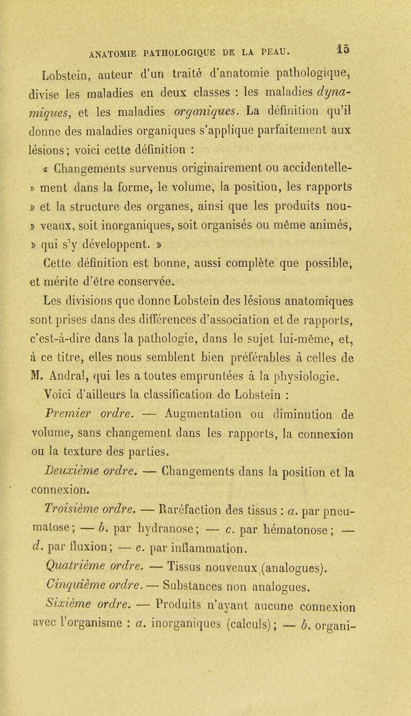 ANATOMIE PATHOLOGIQUE DE LA PEAU. 10 Lobstein, auteur d'un traité d'anatomie pathologique, divise les maladies en deux classes : les maladies dyna- miques, et les maladies organiques. La définition qu'il donne des maladies organiques s'applique parfaitement aux lésions; voici cette définition : « Changements survenus originairement ou accidentelle- » ment dans la forme, le volume, la position, les rapports » et la structure des organes, ainsi que les produits nou- î veaux, soit inorganiques, soit organisés ou même animés, d qui s'y développent. » Cette définition est bonne, aussi complète que possible, et mérite d'être conservée. Les divisions que donne Lobstein des lésions anatomiques sont prises dans des différences d'association et de rapports, c'est-à-dire dans la pathologie, dans le sujet lui-même, et, à ce titre, elles nous semblent bien préférables à celles de M. Andral, qui les a toutes empruntées à la physiologie. Voici d'ailleurs la classification de Lobstein : Premier ordre. — Augmentation ou diminution de volume, sans changement dans les rapports, la connexion ou la texture des parties. Deuxième ordre. — Changements dans la position et la connexion. Troisième ordre. — Raréfaction des tissus : a. par pneu- malose; — b. par hydranose; — c. par hématonose ; — d. par fluxion; — e. par inflammation. Quatrième ordre. — Tissus nouveaux,(analogues). Cinquième ordre.— Substances non analogues. Sixième ordre. — Produits n'ayant aucune connexion avec l'organisme : a. inorganiques (calculs) ; — b. organi-