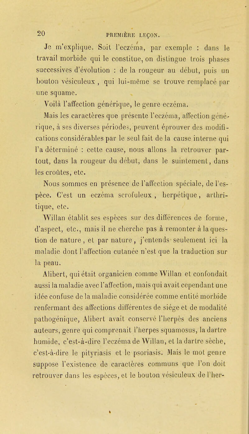 Je m'explique. Soit l'eczéma, par exemple : dans le travail morbide qui le constitue, on distingue trois phases successives d'évolution : de la rougeur au début, puis un bouton vésiculeux , qui lui-même se trouve remplacé par une squame. Voilà l'affection générique, le genre eczéma. Riais les caractères que présente l'eczéma, affection géné' rique, à ses diverses périodes, peuvent éprouver des modifi- cations considérables par le seul fait de la cause interne qui l'a déterminé : cette cause, nous allons la retrouver par- tout, dans la rougeur du début, dans le suintement, dans les croûtes, etc. Nous sommes en présence de l'affection spéciale, de l'es- pèce. C'est un eczéma scrofuleux , herpétique, arthri- tique, etc. Willan établit ses espèces sur des différences de forme, d'aspect, etc., mais il ne cherche pas à remonter à la ques- tion de nature, et par nature, j'entends• seulement ici la maladie dont l'affection cutanée n'est que la traduction sur la peau. Alibert, qui était organicien comme Willan et confondait aussi la maladie avec l'affection, mais qui avait cependant une idée confuse delà maladie considérée comme entité morbide renfermant des affections différentes de siège et de modalité pathogénique, Alibert avait conservé l'herpès des anciens auteurs, genre qui comprenait l'herpès squamosus, la dartre humide, c'est-à-dire l'eczéma de Willan, et la dartre sèche, c'est-à-dire le pityriasis et le psoriasis. Riais le mot génie suppose l'existence de caractères communs que l'on doit retrouver dans les espèces, et le bouton vésiculeux de Plier-